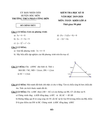 ỦY BAN NHÂN DÂN
HUYỆN HÓC MÔN
TRƯỜNG THCS PHAN CÔNG HỚN
KIỂM TRA HỌC KỲ II
NĂM HỌC 2019-2020
MÔN: TOÁN KHỐI LỚP: 8
Thời gian: 90 phút
Câu 1 (3,5 điểm). Giải các phương trình:
a) 3x + 6 = 0
b) 2x – 3 = 5x + 9
c)  
2 2
3 2
x x x
  
d) (5x – 3 )(2x + 8) = 0
e) – 2x2 = 6x
Câu 2 (1,5 điểm).
a) Giải bất phương trình: 3x + 8 > 0
b) Hãy biểu diễn tập nghiệm của bất phương trình trên lên trục số.
Câu 3 (1 điểm). Cho MNC như hình vẽ. Tính x
Biết DE // NC, MD = 3,6cm ; DN = 1,2cm
và EC = 1,5cm
Câu 4 (1,5 điểm). Một mảnh đất hình chữ nhật có chu vi bằng 72m và chiều rộng bé hơn chiều dài
4m. Tính các kích thước mảnh đất đó.
Câu 5 (2,5 điểm). Cho ABC nhọn (AB < AC) có các đường cao BE, CF cắt nhau tại H.
a) Chứng minh rằng: AEB đồng dạng AFC và AE.AC = AF.AB
b) Đường thẳng qua B và song song với FE cắt AC tại Q. Gọi M là trung điểm của BQ, điểm
D là giao điểm của EM và BC. Chứng minh ADC đồng dạng BEC
Hết
ĐỀ CHÍNH THỨC
 