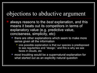 objections to abductive argument
 always reasons to the best explanation, and this
means it beats out its competitors in terms of
explanatory value (e.g. predictive value,
conciseness, simplicity, etc)
 there are other explanations which seem to make more
sense given all the information
 one possible explanation is that our species is predisposed
to see regularities and “design,” and this is why we see
faces in clouds, etc
 most troubling would be a supernatural explanation for
what started out as an explicitly natural question
 