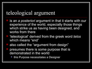 teleological argument
 is an a posteriori argument in that it starts with our
experience of the world, especially those things
which strike us as having been designed, and
works from there
 ‘teleological’ derived from the greek word telos
which means “end”
 also called the “argument from design”
 presumes there is some purpose that is
demonstrated in the world
 this Purpose necessitates a Designer
 