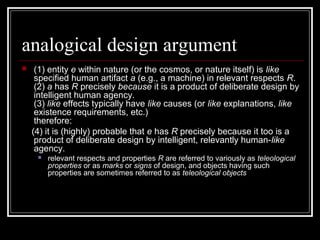 analogical design argument
 (1) entity e within nature (or the cosmos, or nature itself) is like
specified human artifact a (e.g., a machine) in relevant respects R.
(2) a has R precisely because it is a product of deliberate design by
intelligent human agency.
(3) like effects typically have like causes (or like explanations, like
existence requirements, etc.)
therefore:
(4) it is (highly) probable that e has R precisely because it too is a
product of deliberate design by intelligent, relevantly human-like
agency.
 relevant respects and properties R are referred to variously as teleological
properties or as marks or signs of design, and objects having such
properties are sometimes referred to as teleological objects
 