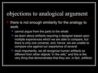 objections to analogical argument
 there is not enough similarity for the analogy to
work
 cannot argue from the parts to the whole
 we learn about artifacts requiring a designer based upon
multiple experiences which we are able to compare, but
there is only one universe, and, hence, we are unable to
compare one against our experience of several
 most importantly, we all recognize human artifacts as
different from other objects “in the wild,” and this is the
very thing that demonstrates that they are, in fact, artifacts
 