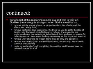 continued:
 our attempt at this reasoning results in a god who is very un-
Godlike; the analogy is strongest when God is most like us
 remove infinity (cause should be proportionate to the effects, and the
effects are clearly finite)
 remove perfection (our experience, the thing we use to get to the idea of
design, see flaws and imperfection everywhere. if we assume our
understanding of our experience to be flawed, then we have no reason for
believing we can ever make the leap necessary for this argument to work)
 remove unity (there is no reason there must be only one designer)
 remove immortality (men are mortal and must, necessarily, reproduce to
continue the species)
 might as well make “god” completely human-like, and then we have no
reason for worship at all
 