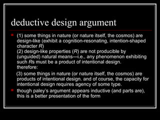 deductive design argument
 (1) some things in nature (or nature itself, the cosmos) are
design-like (exhibit a cognition-resonating, intention-shaped
character R)
(2) design-like properties (R) are not producible by
(unguided) natural means—i.e., any phenomenon exhibiting
such Rs must be a product of intentional design.
therefore:
(3) some things in nature (or nature itself, the cosmos) are
products of intentional design. and of course, the capacity for
intentional design requires agency of some type.
 though paley’s argument appears inductive (and parts are),
this is a better presentation of the form
 