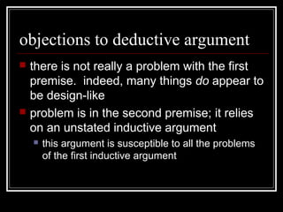objections to deductive argument
 there is not really a problem with the first
premise. indeed, many things do appear to
be design-like
 problem is in the second premise; it relies
on an unstated inductive argument
 this argument is susceptible to all the problems
of the first inductive argument
 
