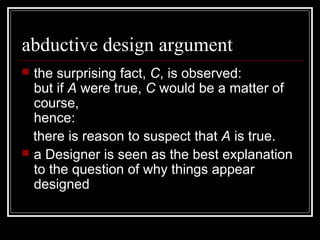 abductive design argument
 the surprising fact, C, is observed:
but if A were true, C would be a matter of
course,
hence:
there is reason to suspect that A is true.
 a Designer is seen as the best explanation
to the question of why things appear
designed
 