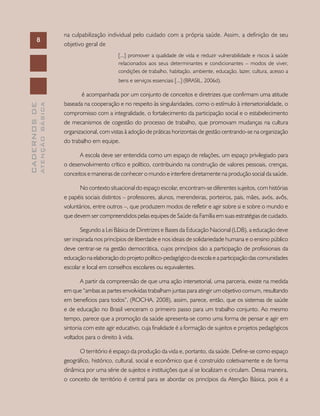 CADERNOSDE
ATENÇÃOBÁSICA
MINISTÉRIO DA SAÚDE / Secretaria de Atenção à Saúde / Departamento de Atenção Básica
8
CADERNOSDE
ATENÇÃOBÁSICA8
na culpabilização individual pelo cuidado com a própria saúde. Assim, a definição de seu
objetivo geral de
[...] promover a qualidade de vida e reduzir vulnerabilidade e riscos à saúde
relacionados aos seus determinantes e condicionantes – modos de viver,
condições de trabalho, habitação, ambiente, educação, lazer, cultura, acesso a
bens e serviços essenciais [...] (BRASIL, 2006d).
é acompanhada por um conjunto de conceitos e diretrizes que confirmam uma atitude
baseada na cooperação e no respeito às singularidades, como o estímulo à intersetorialidade, o
compromisso com a integralidade, o fortalecimento da participação social e o estabelecimento
de mecanismos de cogestão do processo de trabalho, que promovam mudanças na cultura
organizacional, com vistas à adoção de práticas horizontais de gestão centrando-se na organização
do trabalho em equipe.
A escola deve ser entendida como um espaço de relações, um espaço privilegiado para
o desenvolvimento crítico e político, contribuindo na construção de valores pessoais, crenças,
conceitos e maneiras de conhecer o mundo e interfere diretamente na produção social da saúde.
No contexto situacional do espaço escolar, encontram-se diferentes sujeitos, com histórias
e papéis sociais distintos – professores, alunos, merendeiras, porteiros, pais, mães, avós, avôs,
voluntários, entre outros –, que produzem modos de refletir e agir sobre si e sobre o mundo e
que devem ser compreendidos pelas equipes de Saúde da Família em suas estratégias de cuidado.
Segundo a Lei Básica de Diretrizes e Bases da Educação Nacional (LDB), a educação deve
ser inspirada nos princípios de liberdade e nos ideais de solidariedade humana e o ensino público
deve centrar-se na gestão democrática, cujos princípios são a participação de profissionais da
educação na elaboração do projeto político-pedagógico da escola e a participação das comunidades
escolar e local em conselhos escolares ou equivalentes.
A partir da compreensão de que uma ação intersetorial, uma parceria, existe na medida
em que “ambas as partes envolvidas trabalham juntas para atingir um objetivo comum, resultando
em benefícios para todos”, (ROCHA, 2008), assim, parece, então, que os sistemas de saúde
e de educação no Brasil venceram o primeiro passo para um trabalho conjunto. Ao mesmo
tempo, parece que a promoção da saúde apresenta-se como uma forma de pensar e agir em
sintonia com este agir educativo, cuja finalidade é a formação de sujeitos e projetos pedagógicos
voltados para o direito à vida.
O território é espaço da produção da vida e, portanto, da saúde. Define-se como espaço
geográfico, histórico, cultural, social e econômico que é construído coletivamente e de forma
dinâmica por uma série de sujeitos e instituições que aí se localizam e circulam. Dessa maneira,
o conceito de território é central para se abordar os princípios da Atenção Básica, pois é a
 
