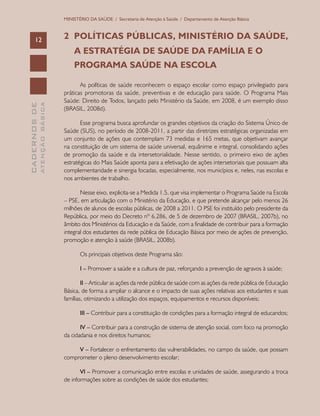CADERNOSDE
ATENÇÃOBÁSICA12
MINISTÉRIO DA SAÚDE / Secretaria de Atenção à Saúde / Departamento de Atenção Básica
2	 POLÍTICAS PÚBLICAS, MINISTÉRIO DA SAÚDE,
	 A ESTRATÉGIA DE SAÚDE DA FAMÍLIA E O 			
	 PROGRAMA SAÚDE NA ESCOLA
As políticas de saúde reconhecem o espaço escolar como espaço privilegiado para
práticas promotoras da saúde, preventivas e de educação para saúde. O Programa Mais
Saúde: Direito de Todos, lançado pelo Ministério da Saúde, em 2008, é um exemplo disso
(BRASIL, 2008d).
Esse programa busca aprofundar os grandes objetivos da criação do Sistema Único de
Saúde (SUS), no período de 2008-2011, a partir das diretrizes estratégicas organizadas em
um conjunto de ações que contemplam 73 medidas e 165 metas, que objetivam avançar
na constituição de um sistema de saúde universal, equânime e integral, consolidando ações
de promoção da saúde e da intersetorialidade. Nesse sentido, o primeiro eixo de ações
estratégicas do Mais Saúde aponta para a efetivação de ações intersetoriais que possuam alta
complementaridade e sinergia focadas, especialmente, nos municípios e, neles, nas escolas e
nos ambientes de trabalho.
Nesse eixo, explicita-se a Medida 1.5, que visa implementar o Programa Saúde na Escola
– PSE, em articulação com o Ministério da Educação, e que pretende alcançar pelo menos 26
milhões de alunos de escolas públicas, de 2008 a 2011. O PSE foi instituído pelo presidente da
República, por meio do Decreto nº 6.286, de 5 de dezembro de 2007 (BRASIL, 2007b), no
âmbito dos Ministérios da Educação e da Saúde, com a finalidade de contribuir para a formação
integral dos estudantes da rede pública de Educação Básica por meio de ações de prevenção,
promoção e atenção à saúde (BRASIL, 2008b).
Os principais objetivos deste Programa são:
I – Promover a saúde e a cultura de paz, reforçando a prevenção de agravos à saúde;
II – Articular as ações da rede pública de saúde com as ações da rede pública de Educação
Básica, de forma a ampliar o alcance e o impacto de suas ações relativas aos estudantes e suas
famílias, otimizando a utilização dos espaços, equipamentos e recursos disponíveis;
III – Contribuir para a constituição de condições para a formação integral de educandos;
IV – Contribuir para a construção de sistema de atenção social, com foco na promoção
da cidadania e nos direitos humanos;
V – Fortalecer o enfrentamento das vulnerabilidades, no campo da saúde, que possam
comprometer o pleno desenvolvimento escolar;
VI – Promover a comunicação entre escolas e unidades de saúde, assegurando a troca
de informações sobre as condições de saúde dos estudantes;
 