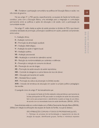 CADERNOSDE
ATENÇÃOBÁSICA
13
SAÚDE NA ESCOLA
VII – Fortalecer a participação comunitária nas políticas de Educação Básica e saúde, nos
três níveis de governo.
No seu artigo 3º, o PSE aponta, especificamente, as equipes de Saúde da Família para
constituir, junto com a Educação Básica, uma estratégia para a integração e a articulação
permanente entre as políticas e ações de educação e de saúde, com a participação da
comunidade escolar.
No artigo 4º, estão citadas as ações de saúde previstas no âmbito do PSE e que devem
considerar atividades de promoção, prevenção e assistência em saúde, podendo compreender,
entre outras:
I – Avaliação clínica;
II – Avaliação nutricional;
III – Promoção da alimentação saudável;
IV – Avaliação oftalmológica;
V – Avaliação da saúde e higiene bucal;
VI – Avaliação auditiva;
VII – Avaliação psicossocial;
VIII – Atualização e controle do calendário vacinal;
IX – Redução da morbimortalidade por acidentes e violências;
X – Prevenção e redução do consumo do álcool;
XI – Prevenção do uso de drogas;
XII – Promoção da saúde sexual e da saúde reprodutiva;
XIII – Controle do tabagismo e outros fatores de risco de câncer;
XIV – Educação permanente em saúde;
XV – Atividade física e saúde;
XVI – Promoção da cultura da prevenção no âmbito escolar;
XVII – Inclusão de temáticas de educação em saúde no projeto político pedagógico	
	 das escolas.
O parágrafo único do artigo 4º diz textualmente que
[...]as equipes de Saúde da Família realizarão visitas periódicas e permanentes às
escolas participantes do PSE para avaliar as condições de saúde dos educandos,
bem como para proporcionar o atendimento à saúde ao longo do ano letivo,
de acordo com as necessidades locais de saúde identificadas. (BRASIL, 2007b).
Essas diretrizes estão em conformidade com a Política Nacional de Atenção Básica (BRASIL,
2006e) em relação às atribuições das equipes de Saúde da Família, na qual se destaca:
SÃO ATRIBUIÇÕES COMUNS A TODOS OS PROFISSIONAIS [da ESF]:
I – Participar do processo de territorialização e mapeamento da área de
atuação da equipe, identificando grupos, famílias e indivíduos expostos
 