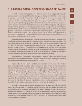 CADERNOSDE
ATENÇÃOBÁSICA
15
SAÚDE NA ESCOLA
3	 A ESCOLA COMO LOCUS DE CUIDADO EM SAÚDE
A escola é um importante espaço para o desenvolvimento de um programa de educação
para a saúde entre crianças e adolescentes. Distingue-se das demais instituições por ser aquela
que oferece a possibilidade de educar por meio da construção de conhecimentos resultantes do
confronto dos diferentes saberes: aqueles contidos nos conhecimentos científicos veiculados pelas
diferentes disciplinas; aqueles trazidos pelos alunos e seus familiares e que expressam crenças e
valores culturais próprios; os divulgados pelos meios de comunicação, muitas vezes fragmentados e
desconexos, mas que devem ser levados em conta por exercerem forte influência sociocultural; e
aqueles trazidos pelos professores, constituídos ao longo de sua experiência resultante de vivências
pessoais e profissionais, envolvendo crenças e se expressando em atitudes e comportamentos.
Esse encontro de saberes gera o que se convencionou chamar “cultura escolar”, que assume
expressão própria e particular em cada estabelecimento, embora apresente características comuns
a tudo aquilo que é típico do mundo escolar.
Essa dinâmica cultural da escola é extremamente vigorosa, tornando-a um espaço de
referências muito importante para crianças e adolescentes, que cada vez mais desenvolvem em
seu âmbito experiências significativas de socialização e vivência comunitária. A escola é considerada
por alguns como o espaço de transição entre o mundo da casa e o mundo mais amplo. Portanto,
a cultura escolar configura e é instituinte de práticas socioculturais (inclusive comportamentos)
mais amplos que ultrapassam as fronteiras da escola em si mesma. É dentro desse enfoque que
se entende e se justifica um programa de saúde na escola, inserido e integrado no cotidiano e
na cultura escolar, irradiando-se dessa forma para além dos limites da escola.
Considerando o Ensino Infantil, o Fundamental e o Médio, verifica-se que cerca de 50
milhões de crianças e adolescentes estão acessíveis às ações de educação, promoção e assistência
à saúde no sistema educacional brasileiro (BRASIL, 2006a).
As condições de vida e saúde e também as iniquidades sociais em nosso país permitem
dizer que essa parcela da população está exposta a graves riscos de adoecimento e a situações
de vulnerabilidade, que precisam ser objeto prioritário de ação eficaz pelo sistema de saúde, em
conjunto com outros setores, particularmente os de Educação e Ação Social. Ao considerar os
esforços do Ministério da Educação em tornar a escola pública inclusiva e acessível a crianças e
adolescentes com deficiência (física, visual, auditiva, múltipla), oportuniza-se uma sociedade mais
igualitária, sendo que os profissionais da saúde terão papel relevante no suporte às necessidades
específicas desses estudantes. Conhecer e lidar com esses fatores de risco e vulnerabilidades,
promovendo e protegendo a saúde, impactará de maneira positiva a qualidade de vida, as
condições de aprendizado e, consequentemente, a construção da cidadania.
A escola é espaço de grande relevância para promoção da saúde, principalmente quando
exerce papel fundamental na formação do cidadão crítico, estimulando a autonomia, o exercício
de direitos e deveres, o controle das condições de saúde e qualidade de vida, com opção por
atitudes mais saudáveis. As iniciativas de promoção da saúde escolar constituem ações efetivas
para a consecução dos objetivos citados, o que pode ser potencializado no Brasil pela participação
ativa das equipes de Saúde da Família (DEMARZO; AQUILANTE, 2008), sempre em associação
com as equipes de educação.
 