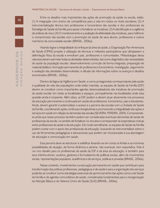 CADERNOSDE
ATENÇÃOBÁSICA16
MINISTÉRIO DA SAÚDE / Secretaria de Atenção à Saúde / Departamento de Atenção Básica
Entre os desafios mais importantes das ações de promoção da saúde na escola, estão:
(1) A integração com ensino de competência para a vida em todos os níveis escolares; (2) A
instrumentalização técnica dos professores e funcionários das escolas e dos profissionais da
Estratégia de Saúde da Família para apoiar e fortalecer as iniciativas; (3) A identificação e a vigilância
de práticas de risco; (4) O monitoramento e a avaliação da efetividade das iniciativas, para melhorar
o compromisso das escolas com a promoção da saúde de seus alunos, professores e outros
membros da comunidade escolar (BRASIL, 2006a).
Visando lograr a integralidade do enfoque da área da saúde, a Organização Pan-Americana
de Saúde (OPAS) propõe a utilização de técnicas e métodos participativos que ultrapassem a
delimitação física da escola e envolvam pais, professores e comunidades. Metodologias dessa
natureza devem permear todas as atividades desenvolvidas, tais como diagnóstico das necessidades
de saúde da população escolar; desenvolvimento curricular de forma integrada; preparação de
material didático; formação permanente de professores e funcionários; investigação, seguimento
e avaliação das atividades desenvolvidas; e difusão de informações sobre os avanços e desafios
encontrados (BRASIL, 2006a).
Dentro da lógica da Vigilância em Saúde, e como protagonistas corresponsáveis pela saúde
e qualidade de vida das populações onde estão inseridas, as equipes de Saúde da Família (ESF)
devem se constituir como importantes agentes desencadeadores das iniciativas de promoção
da saúde escolar em todas as localidades e espaços, principalmente nas localidades onde essa
questão ainda é incipiente. Além disso, as ESF podem e devem atuar ativamente nos processos
de educação permanente e continuada em saúde de professores, funcionários, pais e estudantes.
Ainda, devem garantir e potencializar o acesso e a parceria das escolas com a Unidade de Saúde
da Família, coordenando ações contínuas e longitudinais e promovendo a integralidade das ações e
serviços em saúde em relação às demandas das escolas (SILVEIRA; PEREIRA, 2004). Compreende-
se ainda que nesse processo também podem ser consideradas eventuais demandas de saúde de
profissionais da escola, no sentido de fortalecer os vínculos e corresponder às expectativas mútuas
entre profissionais da saúde e da educação. De modo semelhante, as equipes de Saúde da Família
podem contar com o apoio dos profissionais da educação, buscando se instrumentalizar sobre o
uso de ferramentas pedagógicas e educacionais que podem ser incorporadas à sua abordagem
de educação e comunicação em saúde.
Essa parceria deve se estruturar e solidificar levando-se em conta os limites e as inúmeras
possibilidades de atuação, de forma dinâmica e perene, não eventual, nem esporádica. Este é
um rico desafio para os profissionais da saúde da ESF e da área da educação, e também para
seus interlocutores, usuários, gestores e formuladores de políticas sociais, além de movimentos
sociais, representações populares, acadêmicas e de serviços, públicas e privadas (BRASIL, 2006a).
Nesse contexto, investimentos na educação permanente em saúde que contribuam para
transformação das práticas profissionais, pedagógicas e de saúde e para a organização dos serviços
poderão se constituir como estratégias essenciais de aprimoramento das ações como a de Saúde
da Família e de agentes comunitários de saúde, consideradas fundamentais para a reorganização
da Atenção Básica e do Sistema Único de Saúde (SUS) (BRASIL, 2006a).
 