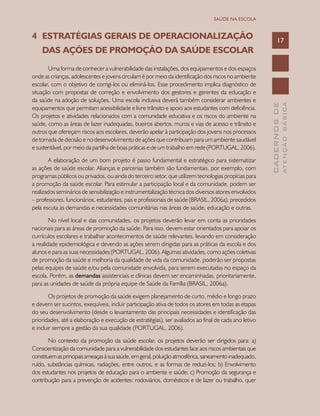 CADERNOSDE
ATENÇÃOBÁSICA
17
SAÚDE NA ESCOLA
4	 ESTRATÉGIAS GERAIS DE OPERACIONALIZAÇÃO 		
	 DAS AÇÕES DE PROMOÇÃO DA SAÚDE ESCOLAR
Uma forma de conhecer a vulnerabilidade das instalações, dos equipamentos e dos espaços
onde as crianças, adolescentes e jovens circulam é por meio da identificação dos riscos no ambiente
escolar, com o objetivo de corrigi-los ou eliminá-los. Esse procedimento implica diagnóstico de
situação com propostas de correção e envolvimento dos gestores e gerentes da educação e
da saúde na adoção de soluções. Uma escola inclusiva deverá também considerar ambientes e
equipamentos que permitam acessibilidade e livre trânsito e apoio aos estudantes com deficiência.
Os projetos e atividades relacionados com a comunidade educativa e os riscos do ambiente na
saúde, como as áreas de lazer inadequadas, bueiros abertos, muros e vias de acesso e trânsito e
outros que ofereçam riscos aos escolares, deverão apelar à participação dos jovens nos processos
de tomada de decisão e no desenvolvimento de ações que contribuam para um ambiente saudável
e sustentável, por meio da partilha de boas práticas e de um trabalho em rede (PORTUGAL, 2006).
A elaboração de um bom projeto é passo fundamental e estratégico para sistematizar
as ações de saúde escolar. Alianças e parcerias também são fundamentais, por exemplo, com
programas públicos ou privados, ou ainda do terceiro setor, que utilizem tecnologias propícias para
a promoção da saúde escolar. Para estimular a participação local e da comunidade, podem ser
realizados seminários de sensibilização e instrumentalização técnica dos diversos atores envolvidos
– professores, funcionários, estudantes, pais e profissionais de saúde (BRASIL, 2006a), precedidos
pela escuta às demandas e necessidades comunitárias nas áreas de saúde, educação e outras.
No nível local e das comunidades, os projetos deverão levar em conta as prioridades
nacionais para as áreas de promoção da saúde. Para isso, devem estar orientados para apoiar os
currículos escolares e trabalhar acontecimentos de saúde relevantes, levando em consideração
a realidade epidemiológica e devendo as ações serem dirigidas para as práticas da escola e dos
alunos e para as suas necessidades (PORTUGAL, 2006). Algumas atividades, como ações coletivas
de promoção da saúde e melhoria da qualidade de vida da comunidade, poderão ser propostas
pelas equipes de saúde e/ou pela comunidade envolvida, para serem executadas no espaço da
escola. Porém, as demandas assistenciais e clínicas devem ser encaminhadas, prioritariamente,
para as unidades de saúde da própria equipe de Saúde da Família (BRASIL, 2006a).
Os projetos de promoção da saúde exigem planejamento de curto, médio e longo prazo
e devem ser sucintos, exequíveis, incluir participação ativa de todos os atores em todas as etapas
do seu desenvolvimento (desde o levantamento das principais necessidades e identificação das
prioridades, até a elaboração e execução de estratégias), ser avaliados ao final de cada ano letivo
e incluir sempre a gestão da sua qualidade (PORTUGAL, 2006).
No contexto da promoção da saúde escolar, os projetos deverão ser dirigidos para: a)
Conscientização da comunidade para a vulnerabilidade dos estudantes face aos riscos ambientais que
constituemasprincipaisameaçasàsuasaúde,emgeral,poluiçãoatmosférica,saneamentoinadequado,
ruído, substâncias químicas, radiações, entre outros, e as formas de reduzi-los; b) Envolvimento
dos estudantes nos projetos de educação para o ambiente e saúde; c) Promoção da segurança e
contribuição para a prevenção de acidentes: rodoviários, domésticos e de lazer ou trabalho, quer
 