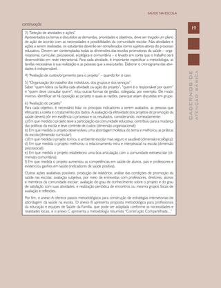 CADERNOSDE
ATENÇÃOBÁSICA
19
SAÚDE NA ESCOLA
continuação
3) “Seleção de atividades e ações”
Apresentados os temas e discutidos as demandas, prioridades e objetivos, deve ser traçado um plano
de ação de acordo com as necessidades e possibilidades da comunidade escolar. Nas atividades e
ações a serem realizadas, os estudantes deverão ser considerados como sujeitos-atores do processo
educativo. Devem ser contempladas todas as dimensões das escolas promotoras da saúde – orga-
nizacional, curricular, psicossocial, ecológica e comunitária – e levado em conta que o trabalho será
desenvolvido em rede intersetorial. Para cada atividade, é importante especificar a metodologia, as
tarefas necessárias à sua realização e as pessoas que a executarão. Elaborar o cronograma das ativi-
dades é indispensável.
4) “Avaliação de custos/orçamento para o projeto” – quando for o caso.
5) “Organização do trabalho dos indivíduos, dos grupos e dos serviços”
Saber “quem lidera ou facilita cada atividade ou ação do projeto”, “quem é o responsável por quem”
e “quem deve consultar quem”, e/ou outras formas de gestão, colegiada, por exemplo. De modo
inverso, identificar se há oposição ao projeto e quais as razões, para que sejam discutidas em grupo.
6) “Avaliação do projeto”
Para cada objetivo, é necessário listar os principais indicadores a serem avaliados, as pessoas que
efetuarão a coleta e o tratamento dos dados. A avaliação da efetividade dos projetos de promoção da
saúde deverá pôr em evidência o processo e os resultados, considerando, nomeadamente:
a) Em que medida o projeto teve a participação da comunidade educativa, contribuiu para a mudança
das políticas da escola e teve controle de custos (dimensão organizacional);
b) Em que medida o projeto desenvolveu uma abordagem holística do tema e melhorou as práticas
da escola (dimensão curricular);
c) Em que medida o projeto tornou o ambiente escolar mais seguro e saudável (dimensão ecológica);
d) Em que medida o projeto melhorou o relacionamento intra e interpessoal na escola (dimensão
psicossocial);
e) Em que medida o projeto estabeleceu uma boa articulação com a comunidade extraescolar (di-
mensão comunitária);
f) Em que medida o projeto aumentou as competências em saúde de alunos, pais e professores e
evidenciou ganhos em saúde (indicadores de saúde positiva).
Outras ações avaliativas possíveis: produção de relatórios; análise das condições de promoção da
saúde nas escolas; avaliação subjetiva, por meio de entrevistas com professores, diretores, alunos
e membros da comunidade escolar; avaliação do grau de conhecimento sobre o projeto e do grau
de satisfação com suas atividades; e realização periódica de encontros ou mesmo grupos focais de
avaliação e reflexões.
Por fim, o anexo A oferece passos metodológicos para construção de estratégias intersetoriais de
abordagem da saúde na escola. O anexo B apresenta proposta metodológica para profissionais
da educação e equipes de Saúde da Família, que pode ser adaptada conforme as necessidades e
realidades locais, e o anexo C apresenta a metodologia resumida “Construção Compartilhada...”
 