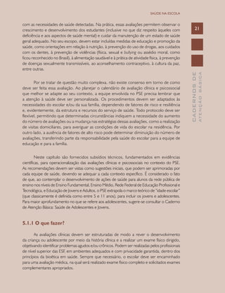 CADERNOSDE
ATENÇÃOBÁSICA
21
SAÚDE NA ESCOLA
com as necessidades de saúde detectadas. Na prática, essas avaliações permitem observar o
crescimento e desenvolvimento dos estudantes (inclusive no que diz respeito àqueles com
deficiência e aos aspectos de saúde mental) e cuidar da manutenção de um estado de saúde
geral adequado. No seu escopo, devem estar incluídas medidas de educação e promoção da
saúde, como orientações em relação à nutrição, à prevenção do uso de drogas, aos cuidados
com os dentes, à prevenção de violências (física, sexual e bullying ou assédio moral, como
ficou reconhecido no Brasil), à alimentação saudável e à prática de atividade física, à prevenção
de doenças sexualmente transmissíveis, ao aconselhamento contraceptivo, à cultura da paz,
entre outras.
Por se tratar de questão muito complexa, não existe consenso em torno de como
deve ser feita essa avaliação. Ao planejar o calendário de avaliação clínica e psicossocial
que melhor se adapte ao seu contexto, a equipe envolvida no PSE precisa lembrar que
a atenção à saúde deve ser personalizada. Os procedimentos devem ser adaptados às
necessidades do escolar e/ou da sua família, dependendo de fatores de risco e resiliência
e, evidentemente, da estrutura e recursos do serviço de saúde. Todo protocolo deve ser
flexível, permitindo que determinadas circunstâncias indiquem a necessidade do aumento
do número de avaliações ou a mudança nas estratégias dessas avaliações, como a realização
de visitas domiciliares, para averiguar as condições de vida do escolar na residência. Por
outro lado, a ausência de fatores de alto risco pode determinar diminuição do número de
avaliações, transferindo parte da responsabilidade pela saúde do escolar para a equipe de
educação e para a família.
Neste capítulo são fornecidos subsídios técnicos, fundamentados em evidências
científicas, para operacionalização das avaliações clínicas e psicossociais no contexto do PSE.
As recomendações devem ser vistas como sugestões iniciais, que podem ser aprimoradas por
cada equipe de saúde, devendo se adequar a cada contexto específico. É considerado o fato
de que, ao contemplar o desenvolvimento de ações de saúde para alunos da rede pública de
ensino nos níveis de Ensino Fundamental, Ensino Médio, Rede Federal de Educação Profissional e
Tecnológica, e Educação de Jovens e Adultos, o PSE extrapola o marco teórico de “idade escolar”
(que classicamente é definida como entre 5 e 11 anos), para incluir os jovens e adolescentes.
Para maior aprofundamento no que se refere aos adolescentes, sugere-se consultar o Caderno
de Atenção Básica: Saúde de Adolescentes e Jovens.
5.1.1 O que fazer?
As avaliações clínicas devem ser estruturadas de modo a rever o desenvolvimento
da criança ou adolescente por meio da história clínica e a realizar um exame físico dirigido,
objetivando identificar problemas agudos e/ou crônicos. Podem ser realizadas pelos profissionais
de nível superior das ESF, em ambientes adequados e com privacidade garantida, dentro dos
princípios da bioética em saúde. Sempre que necessário, o escolar deve ser encaminhado
para uma avaliação médica, na qual será realizado exame físico completo e solicitados exames
complementares apropriados.
 