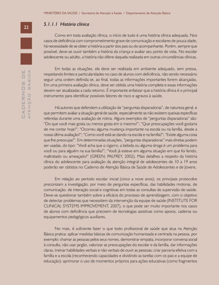 CADERNOSDE
ATENÇÃOBÁSICA22
MINISTÉRIO DA SAÚDE / Secretaria de Atenção à Saúde / Departamento de Atenção Básica
5.1.1.1 História clínica
Como em toda avaliação clínica, o início de tudo é uma história clínica adequada. Nos
casos de deficiência com comprometimento grave de comunicação e escolares de pouca idade,
há necessidade de se obter a história a partir dos pais ou do acompanhante. Porém, sempre que
possível, deve-se ouvir também a história da criança e avaliar seu ponto de vista. No escolar
adolescente ou adulto, a história não difere daquela realizada em outras circunstâncias clínicas.
Em todas as situações, ela deve ser realizada em ambiente adequado, sem pressa,
respeitando limites e particularidades no caso de alunos com deficiência, não sendo necessário
seguir uma ordem definida se, ao final, todas as informações importantes forem alcançadas.
Em uma primeira avaliação clínica, deve ser obtida uma história completa e essas informações
devem ser atualizadas a cada retorno. É importante enfatizar que a história clínica é o principal
instrumento para identificar possíveis fatores de risco e agravos à saúde.
Há autores que defendem a utilização de “perguntas disparadoras”, de natureza geral, e
que permitem avaliar a situação geral de saúde, especialmente se não existem queixas específicas
referidas durante uma avaliação de rotina. Alguns exemplos de “perguntas disparadoras” são:
“Do que você mais gosta ou menos gosta em si mesmo?”; “Que preocupações você gostaria
de me contar hoje?”; “Ocorreu alguma mudança importante na escola ou na família, desde a
nossa última avaliação?”; “Como você está se dando na escola e na família?”; “Existe alguma coisa
que lhe preocupa?”. Em determinadas situações, “perguntas disparadoras” mais diretas podem
ser usadas, do tipo: “Você acha que o cigarro, a bebida ou alguma droga é um problema para
você ou para alguém na sua família?”; “Você já esteve em alguma situação em que foi ferido,
maltratado ou ameaçado?” (GREEN; PALFREY, 2002). Mais detalhes a respeito da história
clínica do adolescente para avaliação da atenção integral de adolescentes de 10 a 19 anos
poderão ser obtidos no Caderno de Atenção Básica de Saúde de Adolescentes e de Jovens.
Em relação ao período escolar inicial (cinco a nove anos), os principais protocolos
preconizam a investigação, por meio de perguntas específicas, das habilidades motoras, de
comunicação, de interação social e cognitivas em todas as consultas de supervisão de saúde.
Deve-se questionar também sobre a eficácia do processo de aprendizagem, com o objetivo
de detectar problemas que necessitem da intervenção da equipe de saúde (INSTITUTE FOR
CLINICAL SYSTEMS IMPROVEMENT, 2007), o que pode ser muito importante nos casos
de alunos com deficiência que precisem de tecnologias assistivas como apoios, cadeiras ou
equipamentos pedagógicos auxiliares.
No mais, é suficiente fazer o que todo profissional de saúde que atua na Atenção
Básica pratica: aplicar medidas básicas de comunicação humanizada e centrada na pessoa, por
exemplo: chamar as pessoas pelos seus nomes, demonstrar empatia, incorporar conversa social
à consulta, não usar jargão, valorizar as preocupações do escolar e da família, dar informações
claras, treinar habilidades verbais e não verbais de ouvir as pessoas; criar parceria efetiva com a
família e a escola (reconhecendo capacidades e dividindo as tarefas com os pais e a equipe de
educação); aprimorar o uso de momentos próprios para ações educativas (como fragmentos
 