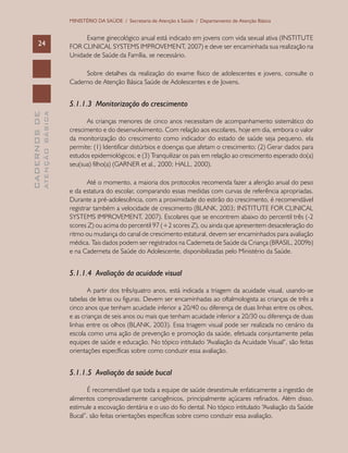 CADERNOSDE
ATENÇÃOBÁSICA24
MINISTÉRIO DA SAÚDE / Secretaria de Atenção à Saúde / Departamento de Atenção Básica
Exame ginecológico anual está indicado em jovens com vida sexual ativa (INSTITUTE
FOR CLINICAL SYSTEMS IMPROVEMENT, 2007) e deve ser encaminhada sua realização na
Unidade de Saúde da Família, se necessário.
Sobre detalhes da realização do exame físico de adolescentes e jovens, consulte o
Caderno de Atenção Básica Saúde de Adolescentes e de Jovens.
5.1.1.3 Monitorização do crescimento
As crianças menores de cinco anos necessitam de acompanhamento sistemático do
crescimento e do desenvolvimento. Com relação aos escolares, hoje em dia, embora o valor
da monitorização do crescimento como indicador do estado de saúde seja pequeno, ela
permite: (1) Identificar distúrbios e doenças que afetam o crescimento; (2) Gerar dados para
estudos epidemiológicos; e (3) Tranquilizar os pais em relação ao crescimento esperado do(a)
seu(sua) filho(a) (GARNER et al., 2000; HALL, 2000).
Até o momento, a maioria dos protocolos recomenda fazer a aferição anual do peso
e da estatura do escolar, comparando essas medidas com curvas de referência apropriadas.
Durante a pré-adolescência, com a proximidade do estirão do crescimento, é recomendável
registrar também a velocidade de crescimento (BLANK, 2003; INSTITUTE FOR CLINICAL
SYSTEMS IMPROVEMENT, 2007). Escolares que se encontrem abaixo do percentil três (-2
scores Z) ou acima do percentil 97 (+2 scores Z), ou ainda que apresentem desaceleração do
ritmo ou mudança do canal de crescimento estatural, devem ser encaminhados para avaliação
médica. Tais dados podem ser registrados na Caderneta de Saúde da Criança (BRASIL, 2009b)
e na Caderneta de Saúde do Adolescente, disponibilizadas pelo Ministério da Saúde.
5.1.1.4 Avaliação da acuidade visual
A partir dos três/quatro anos, está indicada a triagem da acuidade visual, usando-se
tabelas de letras ou figuras. Devem ser encaminhadas ao oftalmologista as crianças de três a
cinco anos que tenham acuidade inferior a 20/40 ou diferença de duas linhas entre os olhos,
e as crianças de seis anos ou mais que tenham acuidade inferior a 20/30 ou diferença de duas
linhas entre os olhos (BLANK, 2003). Essa triagem visual pode ser realizada no cenário da
escola como uma ação de prevenção e promoção da saúde, efetuada conjuntamente pelas
equipes de saúde e educação. No tópico intitulado “Avaliação da Acuidade Visual”, são feitas
orientações específicas sobre como conduzir essa avaliação.
5.1.1.5 Avaliação da saúde bucal
É recomendável que toda a equipe de saúde desestimule enfaticamente a ingestão de
alimentos comprovadamente cariogênicos, principalmente açúcares refinados. Além disso,
estimule a escovação dentária e o uso do fio dental. No tópico intitulado “Avaliação da Saúde
Bucal”, são feitas orientações específicas sobre como conduzir essa avaliação.
 