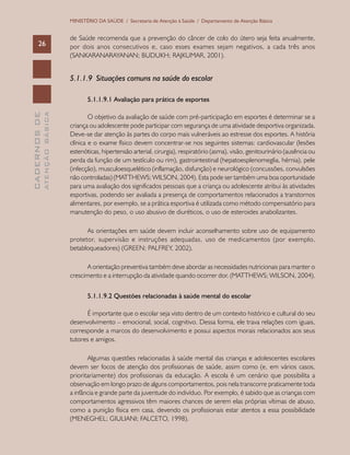 CADERNOSDE
ATENÇÃOBÁSICA26
MINISTÉRIO DA SAÚDE / Secretaria de Atenção à Saúde / Departamento de Atenção Básica
de Saúde recomenda que a prevenção do câncer de colo do útero seja feita anualmente,
por dois anos consecutivos e, caso esses exames sejam negativos, a cada três anos
(SANKARANARAYANAN; BUDUKH; RAJKUMAR, 2001).
5.1.1.9 Situações comuns na saúde do escolar
5.1.1.9.1 Avaliação para prática de esportes
O objetivo da avaliação de saúde com pré-participação em esportes é determinar se a
criança ou adolescente pode participar com segurança de uma atividade desportiva organizada.
Deve-se dar atenção às partes do corpo mais vulneráveis ao estresse dos esportes. A história
clínica e o exame físico devem concentrar-se nos seguintes sistemas: cardiovascular (lesões
estenóticas, hipertensão arterial, cirurgia), respiratório (asma), visão, genitourinário (ausência ou
perda da função de um testículo ou rim), gastrointestinal (hepatoesplenomeglia, hérnia), pele
(infecção), musculoesquelético (inflamação, disfunção) e neurológico (concussões, convulsões
não controladas) (MATTHEWS; WILSON, 2004). Esta pode ser também uma boa oportunidade
para uma avaliação dos significados pessoais que a criança ou adolescente atribui às atividades
esportivas, podendo ser avaliada a presença de comportamentos relacionados a transtornos
alimentares, por exemplo, se a prática esportiva é utilizada como método compensatório para
manutenção do peso, o uso abusivo de diuréticos, o uso de esteroides anabolizantes.
As orientações em saúde devem incluir aconselhamento sobre uso de equipamento
protetor, supervisão e instruções adequadas, uso de medicamentos (por exemplo,
betabloqueadores) (GREEN; PALFREY, 2002).
A orientação preventiva também deve abordar as necessidades nutricionais para manter o
crescimento e a interrupção da atividade quando ocorrer dor. (MATTHEWS; WILSON, 2004).
5.1.1.9.2 Questões relacionadas à saúde mental do escolar
É importante que o escolar seja visto dentro de um contexto histórico e cultural do seu
desenvolvimento – emocional, social, cognitivo. Dessa forma, ele trava relações com iguais,
corresponde a marcos do desenvolvimento e possui aspectos morais relacionados aos seus
tutores e amigos.
Algumas questões relacionadas à saúde mental das crianças e adolescentes escolares
devem ser focos de atenção dos profissionais de saúde, assim como (e, em vários casos,
prioritariamente) dos profissionais da educação. A escola é um cenário que possibilita a
observação em longo prazo de alguns comportamentos, pois nela transcorre praticamente toda
a infância e grande parte da juventude do indivíduo. Por exemplo, é sabido que as crianças com
comportamentos agressivos têm maiores chances de serem elas próprias vítimas de abuso,
como a punição física em casa, devendo os profissionais estar atentos a essa possibilidade
(MENEGHEL; GIULIANI; FALCETO, 1998).
 