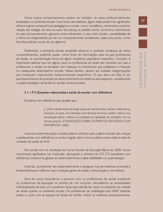 CADERNOSDE
ATENÇÃOBÁSICA
27
SAÚDE NA ESCOLA
Vários outros comportamentos podem ser também, às vezes preferencialmente,
focalizados no ambiente escolar. Caso forem persistentes, alguns deles podem ter significados
clínicos e gerar consequências pedagógicas e sociais, como: sonolência, retraimento social em
relação aos colegas, ser alvo ou autor de bullying ou assédio moral, como ficou reconhecido
no país (comportamento agressivo entre estudantes, e aqui está incluída a possibilidade de
a vítima ser estigmatizada por ter um comportamento considerado, pelos seus pares, como
fora dos padrões sociais de seu gênero).
Finalmente, o ambiente escolar possibilita observar e constatar mudanças de vários
comportamentos, podendo ajudar, como fonte de informações para os pais profissionais
de saúde, na caracterização futura de algum transtorno psiquiátrico específico. Contudo, é
importante salientar que em alguns casos os profissionais de saúde são induzidos por pais e
professores a rotular os escolares com doenças ou transtornos que justifiquem o fracasso
ou inadequado desempenho escolar. Nesse sentido, devem ser evitadas categorizações
que impliquem tratamentos medicamentosos específicos. O que deve ser feito é um
acompanhamento do processo do desenvolvimento em todos os seus aspectos, considerando
o papel estratégico da família do escolar nesse processo.
5.1.1.9.3 Questões relacionadas à saúde do escolar com deficiência
Escolares com deficiência são aqueles que:
[...] têm impedimentos de longo prazo de natureza física, mental, intelectual ou
sensorial, os quais, em interação com diversas barreiras, podem obstruir sua
participação plena e efetiva na sociedade em igualdade de condições com as
demais pessoas. (CONVENÇÃO SOBRE OS DIREITOS DAS PESSOA COM
DEFICIÊNCIA, 2006).
A parceria entre educação e saúde poderá contribuir para a plena inclusão das crianças
e adolescentes com deficiência no ensino regular, bem como ao pleno acesso delas à rede de
unidades de saúde do SUS.
De acordo com os resultados do Censo Escolar da Educação Básica de 2008, houve
crescimento significativo nas matrículas, alcançando o número de 375.772 estudantes com
deficiência, transtornos globais do desenvolvimento e altas habilidades ou superdotação.
Incluí-las, acompanhar seu desenvolvimento e assegurar sua permanência na escola é
fundamental para melhorar suas condições gerais de saúde, comunicação e convivência.
Será de suma importância a parceria com os profissionais de saúde auxiliando
os profissionais da educação no sentido de, em conjunto, perceberem as necessidades
individualizadas de cada um e poderem atuar para atendê-las, tanto no ambiente da unidade
de saúde quanto no ambiente escolar. Os profissionais de reabilitação dos NASF poderão
avaliar e, junto com as equipes de Saúde da Família, indicar os melhores posicionamentos,
 