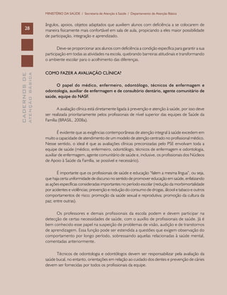 CADERNOSDE
ATENÇÃOBÁSICA28
MINISTÉRIO DA SAÚDE / Secretaria de Atenção à Saúde / Departamento de Atenção Básica
ângulos, apoios, objetos adaptados que auxiliem alunos com deficiência a se colocarem de
maneira fisicamente mais confortável em sala de aula, propiciando a eles maior possibilidade
de participação, integração e aprendizado.
Deve-se proporcionar aos alunos com deficiência a condição específica para garantir a sua
participação em todas as atividades na escola, quebrando barreiras atitudinais e transformando
o ambiente escolar para o acolhimento das diferenças.
COMO FAZER A AVALIAÇÃO CLÍNICA?
O papel do médico, enfermeiro, odontólogo, técnicos de enfermagem e
odontologia, auxiliar de enfermagem e de consultório dentário, agente comunitário de
saúde, equipe do NASF.
A avaliação clínica está diretamente ligada à prevenção e atenção à saúde, por isso deve
ser realizada prioritariamente pelos profissionais de nível superior das equipes de Saúde da
Família (BRASIL, 2008a).
É evidente que as exigências contemporâneas de atenção integral à saúde excedem em
muito a capacidade de atendimento de um modelo de atenção centrado no profissional médico.
Nesse sentido, o ideal é que as avaliações clínicas preconizadas pelo PSE envolvam toda a
equipe de saúde (médico, enfermeiro, odontólogo, técnicos de enfermagem e odontologia,
auxiliar de enfermagem, agente comunitário de saúde e, inclusive, os profissionais dos Núcleos
de Apoio à Saúde da Família, se possível e necessário).
É importante que os profissionais de saúde e educação “falem a mesma língua”, ou seja,
que haja certa uniformidade de discurso no sentido de promover educação em saúde, enfatizando
as ações específicas consideradas importantes no período escolar (redução da morbimortalidade
por acidentes e violências; prevenção e redução do consumo de drogas, álcool e tabaco e outros
comportamentos de risco; promoção da saúde sexual e reprodutiva; promoção da cultura da
paz; entre outras).
Os professores e demais profissionais da escola podem e devem participar na
detecção de certas necessidades de saúde, com o auxílio de profissionais de saúde. Já é
bem conhecido esse papel na suspeição de problemas de visão, audição e de transtornos
de aprendizagem. Essa função pode ser estendida a questões que exigem observação do
comportamento por longo período, sobressaindo aquelas relacionadas à saúde mental,
comentadas anteriormente.
Técnicos de odontologia e odontólogos devem ser responsabilizar pela avaliação da
saúde bucal, no entanto, orientações em relação ao cuidado dos dentes e prevenção de cáries
devem ser fornecidas por todos os profissionais da equipe.
 