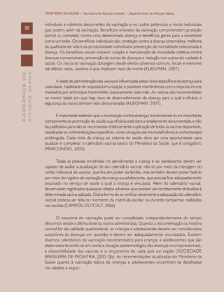 CADERNOSDE
ATENÇÃOBÁSICA30
MINISTÉRIO DA SAÚDE / Secretaria de Atenção à Saúde / Departamento de Atenção Básica
individuais e coletivos decorrentes da vacinação e os custos potenciais e riscos individuais
que podem advir da vacinação. Benefícios oriundos da vacinação compreendem proteção
parcial ou completa contra uma determinada doença e benefícios gerais para a sociedade
como um todo. Os benefícios individuais são: proteção contra a doença sintomática, melhora
da qualidade de vida e da produtividade individual e prevenção da mortalidade relacionada à
doença. Os benefícios sociais incluem: criação e manutenção de imunidade coletiva contra
doenças comunicáveis, prevenção de surtos de doenças e redução nos custos do cuidado à
saúde. Os riscos da vacinação abrangem desde efeitos adversos comuns, locais e menores
até efeitos raros, severos e que implicam risco de morte (KLIEGMAN, 2007).
A idade de administração das vacinas é influenciada pelos riscos específicos da doença para
cada idade, habilidade de resposta à imunização e possíveis interferências com a resposta imune
mediados por anticorpos transmitidos passivamente pela mãe. As vacinas são recomendadas
na menor idade em que haja risco de desenvolvimento da doença para a qual a eficácia e
segurança da vacina tenham sido demonstradas (KLIEGMAN, 2007).
É importante salientar que a imunização contra doenças transmissíveis é um importante
componente da promoção de saúde cuja eficácia está clara e amplamente documentada e não
há justificativa para não se recomendar enfaticamente a aplicação de todas as vacinas disponíveis,
ressalvadas as contraindicações específicas, como situações de imunodeficiência e corticoterapia
prolongada. Cada visita da criança ao sistema de saúde deve ser uma oportunidade para
atualizar e completar o calendário vacinal básico do Ministério da Saúde, que é obrigatório
(MARCONDES, 2005).
Todas as pessoas envolvidas no atendimento à criança e ao adolescente devem ser
capazes de avaliar a atualização de seu calendário vacinal, não só por meio da checagem do
cartão individual de vacinas, que fica em poder da família, mas também devem poder fazê-lo
por meio do registro de vacinação da criança ou adolescente, que precisa ficar adequadamente
arquivado no serviço de saúde à qual a criança é vinculada. Além do calendário vacinal,
devem estar registrados quaisquer efeitos adversos que possam ser corretamente atribuídos à
determinada vacina aplicada. Outra forma de se verificar ativamente a adequação do calendário
vacinal poderia ser feita no momento da matrícula escolar ou durante campanhas realizadas
nas escolas (CAMPOS-OUTCALT, 2006).
O esquema de vacinação pode ser completado independentemente do tempo
decorrido desde a última dose da vacina administrada. Quando a documentação ou história
vacinal for de validade questionável, as crianças e adolescentes devem ser considerados
suscetíveis às doenças em questão e devem ser adequadamente imunizados. Existem
diversos calendários de vacinação recomendados para crianças e adolescentes que são
elaborados levando-se em conta a situação epidemiológica das doenças imunopreveníveis,
a disponibilidade das vacinas e o orçamento de cada país ou região (SOCIEDADE
BRASILEIRA DE PEDIATRIA, [200-?]b). As recomendações atualizadas do Ministério da
Saúde quanto à vacinação básica de crianças e adolescentes encontram-se detalhadas
nas tabelas a seguir:
 