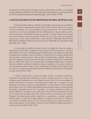 CADERNOSDE
ATENÇÃOBÁSICA
33
SAÚDE NA ESCOLA
comprovem sua condição clínica e se dirigir a uma das unidades clínicas do CRIE, ou a uma sala de
vacinação pública para solicitação. Mais informações estão disponibilizadas no endereço eletrônico
do MS: http://portal.saude.gov.br/portal/saude/visualizar_ texto.cfm?idtxt=30949.
5.3 DETECÇÃO PRECOCE DE HIPERTENSÃO ARTERIAL SISTÊMICA (HAS)
Os estudos epidemiológicos realizados no Brasil têm demonstrado que a prevalência
de HAS em crianças e adolescentes varia de 0,8% a 8,2%. A HAS é incomum em crianças
menores e lactentes, com uma prevalência de aproximadamente 1%, e geralmente é
secundária a um processo patológico de base. Adolescentes e crianças maiores, porém,
podem desenvolver hipertensão primária ou essencial. E estudos mostram que crianças
com nível pressórico acima do percentil 90 têm risco 2,4 vezes maior de apresentar
hipertensão na fase adulta (NATIONAL HIGH BLOOD PRESSURE EDUCATION
PROGRAM WORKING GROUP ON HIGH BLOOD PRESSURE IN CHILDREN AND
ADOLESCENTS, 2004).
A incorporação da medida da pressão arterial na avaliação de rotina de crianças e
adolescentes tem permitido o diagnóstico mais precoce de HAS secundária em indivíduos
assintomáticos, bem como a detecção precoce de HAS primária, que, embora seja diagnóstica
principalmente em adultos, inicia-se na infância. A HAS primária em crianças e adolescentes
está associada a excesso de peso, nível reduzido de atividade física, ingestão inadequada
de frutas e vegetais e consumo excessivo de sódio e de álcool. Indivíduos com hipertensão
grave na infância têm maior risco de desenvolver encefalopatia hipertensiva, convulsões,
acidentes vasculares cerebrais e insuficiência cardíaca congestiva na fase adulta e também a
maior gravidade da HAS em negros . Assim, medidas para a detecção e intervenção precoce
em crianças com hipertensão são potencialmente benéficas na prevenção de complicações
de longo prazo (SINHA, 2007).
O melhor método para a medida da pressão arterial é o método auscultatório.
Manômetros anaeroides são utilizados para medir a pressão arterial em crianças e são
confiáveis quando calibrados com uma frequência bianual. Para uma correta avaliação da
pressão arterial (PA) em crianças, é necessário que se utilize de um manguito que seja
adequado ao tamanho do braço da criança (tabela 3). O braço direito é o mais adequado
para se determinar a PA, devido à possibilidade de diminuição da pressão no braço esquerdo
secundária a coarctação da aorta. Por convenção, um manguito adequado é aquele cuja
porção inflável tem uma largura que é, pelo menos, 40 por cento do perímetro do braço
e um comprimento que deve cobrir 80 a 100 por cento da circunferência do membro.
Manguitos fora desse padrão podem subestimar ou superestimar a pressão sanguínea,
devendo aplicar um fator de correção (tabela 4). A pressão arterial deve ser medida em
um ambiente controlado, depois de cinco minutos de descanso na posição sentada com o
braço direito apoiado a nível cardíaco. O quinto som de Korotkoff é utilizado para definir o
nível de pressão diastólica (SILVA, 2007).
 