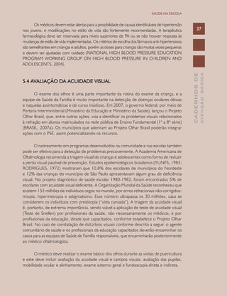 CADERNOSDE
ATENÇÃOBÁSICA
37
SAÚDE NA ESCOLA
Os médicos devem estar alertas para a possibilidade de causas identificáveis de hipertensão
nos jovens, e modificações no estilo de vida são fortemente recomendadas. A terapêutica
farmacológica deve ser reservada para níveis superiores de PA ou se não houver resposta às
mudanças de estilo de vida implementadas. Os critérios de escolha dos fármacos anti-hipertensivos
são semelhantes em crianças e adultos, porém as doses para crianças são muitas vezes pequenas
e devem ser ajustadas com cuidado (NATIONAL HIGH BLOOD PRESSURE EDUCATION
PROGRAM WORKING GROUP ON HIGH BLOOD PRESSURE IN CHILDREN AND
ADOLESCENTS, 2004).
5.4 Avaliação da acuidade visual
O exame dos olhos é uma parte importante da rotina do exame da criança, e a
equipe de Saúde da Família é muito importante na detecção de doenças oculares óbvias
e naquelas assintomáticas e de curso insidioso. Em 2007, o governo federal, por meio de
Portaria Interministerial (Ministério da Educação e Ministério da Saúde), lançou o Projeto
Olhar Brasil, que, entre outras ações, visa a identificar os problemas visuais relacionados
à refração em alunos matriculados na rede pública de Ensino Fundamental (1ª a 8ª série)
(BRASIL, 2007a). Os municípios que aderiram ao Projeto Olhar Brasil poderão integrar
ações com o PSE, assim potencializando os recursos.
O rastreamento em programas desenvolvidos na comunidade e nas escolas também
pode ser efetivo para a detecção de problemas precocemente. A Academia Americana de
Oftalmologia recomenda a triagem visual de crianças e adolescentes como forma de reduzir
a perda visual passível de prevenção. Estudos epidemiológicos brasileiros (YUNES, 1983;
RODRIGUES, 1972) mostraram que 10,8% dos escolares de municípios do Nordeste
e 12% das crianças do município de São Paulo apresentavam algum grau de deficiência
visual. No projeto diagnóstico de saúde escolar 1980-1982, foram encontrados 5% de
escolares com acuidade visual deficiente. A Organização Mundial da Saúde reconheceu que
existem 153 milhões de indivíduos cegos no mundo, por erros refracionais não corrigidos:
miopia, hipermetropia e astigmatismo. Esse número ultrapassa os 30 milhões, caso se
considerem os indivíduos com presbiopia (“vista cansada”). A triagem da acuidade visual
é, portanto, de extrema importância, sendo viável a aplicação de teste de acuidade visual
(Teste de Snellen) por profissionais da saúde, não necessariamente os médicos, e por
profissionais da educação, desde que capacitados, conforme estabelece o Projeto Olhar
Brasil. No caso de constatação de distúrbios visuais conforme descrito a seguir, o agente
comunitário de saúde e os profissionais da educação capacitados deverão encaminhar os
casos para as equipes de Saúde de Família responsáveis, que encaminharão posteriormente
ao médico oftalmologista.
O médico deve realizar o exame básico dos olhos durante as visitas de puericultura
e este deve incluir avaliação da acuidade visual e campos visuais, avaliação das pupilas,
mobilidade ocular e alinhamento, exame externo geral e fundoscopia direta e indireta.
 