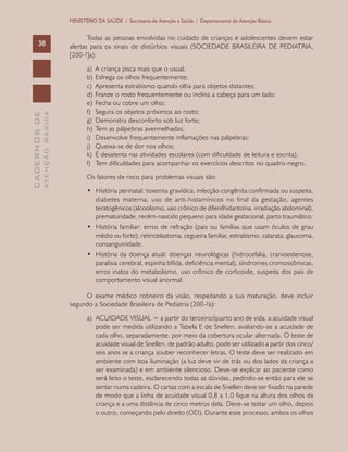CADERNOSDE
ATENÇÃOBÁSICA38
MINISTÉRIO DA SAÚDE / Secretaria de Atenção à Saúde / Departamento de Atenção Básica
Todas as pessoas envolvidas no cuidado de crianças e adolescentes devem estar
alertas para os sinais de distúrbios visuais (SOCIEDADE BRASILEIRA DE PEDIATRIA,
[200-?]a):
a)	 A criança pisca mais que o usual;
b)	 Esfrega os olhos frequentemente;
c)	 Apresenta estrabismo quando olha para objetos distantes;
d)	 Franze o rosto frequentemente ou inclina a cabeça para um lado;
e)	 Fecha ou cobre um olho;
f)	 Segura os objetos próximos ao rosto;
g)	 Demonstra desconforto sob luz forte;
h)	 Tem as pálpebras avermelhadas;
i)	 Desenvolve frequentemente inflamações nas pálpebras;
j)	 Queixa-se de dor nos olhos;
k)	 É desatenta nas atividades escolares (com dificuldade de leitura e escrita);
l)	 Tem dificuldades para acompanhar os exercícios descritos no quadro-negro.
Os fatores de risco para problemas visuais são:
•	 História perinatal: toxemia gravídica, infecção congênita confirmada ou suspeita,
diabetes materna, uso de anti-histamínicos no final da gestação, agentes
teratogênicos (alcoolismo, uso crônico de difenilhidantoína, irradiação abdominal),
prematuridade, recém-nascido pequeno para idade gestacional, parto traumático.
•	 História familiar: erros de refração (pais ou famílias que usam óculos de grau
médio ou forte), retinoblastoma, cegueira familiar, estrabismo, catarata, glaucoma,
consanguinidade.
•	 História da doença atual: doenças neurológicas (hidrocefalia, cranioestenose,
paralisia cerebral, espinha bífida, deficiência mental), síndromes cromossômicas,
erros inatos do metabolismo, uso crônico de corticoide, suspeita dos pais de
comportamento visual anormal.
O exame médico rotineiro da visão, respeitando a sua maturação, deve incluir
segundo a Sociedade Brasileira de Pediatria (200-?a):
a)	 ACUIDADE VISUAL = a partir do terceiro/quarto ano de vida, a acuidade visual
pode ser medida utilizando a Tabela E de Snellen, avaliando-se a acuidade de
cada olho, separadamente, por meio da cobertura ocular alternada. O teste de
acuidade visual de Snellen, de padrão adulto, pode ser utilizado a partir dos cinco/
seis anos se a criança souber reconhecer letras. O teste deve ser realizado em
ambiente com boa iluminação (a luz deve vir de trás ou dos lados da criança a
ser examinada) e em ambiente silencioso. Deve-se explicar ao paciente como
será feito o teste, esclarecendo todas as dúvidas, pedindo-se então para ele se
sentar numa cadeira. O cartaz com a escala de Snellen deve ser fixado na parede
de modo que a linha de acuidade visual 0,8 a 1,0 fique na altura dos olhos da
criança e a uma distância de cinco metros dela. Deve-se testar um olho, depois
o outro, começando pelo direito (OD). Durante esse processo, ambos os olhos
 