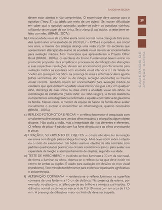 CADERNOSDE
ATENÇÃOBÁSICA
39
SAÚDE NA ESCOLA
devem estar abertos e não comprimidos. O examinador deve apontar para o
optotipo (“letra E”) da tabela por meio de um objeto. Se houver dificuldade
em saber qual o optotipo apontado, podem-se cobrir os optotipos vizinhos,
utilizando-se um papel de cor única. Se a criança já usa óculos, o teste deve ser
feito com eles. (BRASIL, 2007a)
b)	 Uma acuidade visual de 20/40 é aceita como normal numa criança de três anos.
Aos quatro anos uma acuidade de 20/30 (0,7 – OMS) é esperada e, aos cinco/
seis anos, a maioria das crianças alcança uma visão 20/20. Os escolares que
apresentarem alteração do exame de acuidade visual devem ser encaminhados
para avaliação médica. Nos municípios que apresentarem o Projeto Olhar
Brasil (BRASIL, 2007a), os escolares do Ensino Fundamental devem entrar no
protocolo proposto. Para simplificar o processo de identificação das alterações
e suas respectivas resoluções, devem ser encaminhados prioritariamente para
avaliação médica os escolares com acuidade visual inferior a 0,1 da Tabela de
Snellen em quaisquer dos olhos, na presença de sinais e sintomas oculares agudos
(olhos vermelhos, dor ocular ou de cabeça, secreção abundante) ou trauma
ocular recente. Também devem ser encaminhados para avaliação médica os
escolares que apresentarem acuidade visual inferior ou igual a 0,7 em qualquer
olho, diferença de duas linhas ou mais entre a acuidade visual dos olhos, na
identificação de estrabismo (“olho torto” ou “olho vesgo”), se forem diabéticos
ou hipertensos com diagnóstico confirmado e aqueles com história de glaucoma
na família. Nesses casos, o médico da equipe de Saúde da Família deve avaliar
inicialmente o escolar e encaminhar ao oftalmologista, quando necessário
(BRASIL, 2007a)
c)	 REFLEXO FOTOMOTOR E PISCAR = o reflexo fotomotor é pesquisado com
uma lanterna direcionada para um dos olhos enquanto a criança fixa algum objeto
distante. Não avalia a visão, mas a integridade das vias aferentes e eferentes.
O reflexo de piscar é obtido com luz forte dirigida para os olhos provocando
o piscar.
d)	 FIXAÇÃO E SEGUIMENTO DE OBJETOS = o local não deve ter iluminação
excessiva nem dirigida para a cabeça da criança. A luz deve incidir sobre o objeto
ou o rosto do examinador. Em bebês usam-se objetos de alto contraste com
padrões quadriculados (xadrez) ou círculos concêntricos (alvo), para avaliar sua
capacidade de fixação e acompanhamento de objetos, segundo sua idade.
e)	 TESTE DE HIRSCHBERG = incidindo-se foco luminoso a 30 cm da raiz nasal,
de forma a iluminar os olhos, observa-se o reflexo da luz que deve incidir no
centro de ambas as pupilas. É usado para avaliação dos desvios do eixo visual
(estrabismo). Esse método também serve para evidenciar opacidades significativas
e anisometropia.
f)	 ALTERAÇÃO CORNEANA = evidencia-se o reflexo luminoso na superfície
corneana de uma lanterna a 10 cm de distância. Na presença de edema, por
exemplo, no glaucoma, o reflexo perde seu brilho e a córnea a sua limpidez. O
diâmetro normal da córnea ao nascer é de 9,5-10 mm e com um arco de 11,5
mm. A presença de diâmetros maior ou limítrofe deve ser suspeita.
 