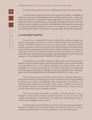 CADERNOSDE
ATENÇÃOBÁSICA40
MINISTÉRIO DA SAÚDE / Secretaria de Atenção à Saúde / Departamento de Atenção Básica
A sequência desses exames pode ser completada pela fundoscopia direta e indireta.
Finalmente, deve-se salientar que, do ponto de vista de saúde pública, a investigação de
problemas oculares feita por oftalmologistas é cara e de difícil execução. Portanto, a solução mais
viável atualmente ainda é a realização de triagem oftalmológica em escolares por pessoal não
médico treinado e/ou supervisionado ou na população de escolares que procura os serviços
públicos de saúde, principalmente no âmbito da Atenção Básica. Esses testes de acuidade visual
em massa são de grande importância, mas devem ser entendidos com instrumento inicial
para identificação de sintomas dos problemas visuais que exigem atendimento especializado.
5.5 Avaliação auditiva
De acordo com a Organização Mundial da Saúde (2006), a deficiência auditiva está
entre as incapacidades mais comuns no mundo. A estimativa para o ano de 2005 é que
existiam 278 milhões de pessoas no mundo com perda auditiva incapacitante (perdas
auditivas moderadas, severas ou profundas) e 364 milhões de pessoas com perda auditiva
leve (que não gera incapacidade). Do total de perdas auditivas incapacitantes, 68 milhões são
crianças (até 15 anos) e 210 milhões são adultos e dois terços encontram-se em países em
desenvolvimento. Essa estimativa tem aumentado progressivamente desde a primeira pesquisa
realizada em 1986 (ORGANIZAÇÃO MUNDIAL DA SAÚDE, 2006).
Os resultados do Censo 2000, realizado pelo IBGE, indicam que 3,3% da população
declarou ter algum problema auditivo, sendo que 0,6% declarou sentir grande dificuldade
ou incapacidade de ouvir e 2,7% alguma dificuldade. Esses dados revelam “parte da
percepção que as pessoas pesquisadas têm em relação às alterações provocadas pelas
deficiências nas suas capacidades de realização, no seu comportamento e na sua participação
social” (INSTITUTO BRASILEIRO DE GEOGRAFIA E ESTATÍSTICA, 2003, p. 60).
Entre os fatores que causam deficiência auditiva, estão os congênitos (alterações do
sistema nervoso central, más formações do ouvido, exposição da mãe a drogas ototóxicas
ou doenças como rubéola, citomegalovírus, sífilis, toxoplasmose), os hereditários e os
adquiridos (otites, traumatismos, exposição a ruídos, doenças viróticas ou infecciosas do
tipo meningite, sarampo e caxumba, uso de medicamentos ototóxicos, anóxia e traumas
no parto, baixo peso ao nascer, hiperbilirrubinemia).
Ouvir tem um papel fundamental na aquisição, no desenvolvimento e uso da
linguagem. As informações sensoriais auditivas vivenciadas no meio em que se está
inserido, principalmente, no que se refere a sons verbais, são importantes para se adquirir
e desenvolver a linguagem oral e/ou escrita.
Alterações auditivas podem dificultar o processo de escolarização e aprendizagem,
podendo se manifestar como problemas de fala, ou de leitura e/ou da escrita, ou mesmo
problemas comportamentais, como baixa autoestima e baixo rendimento escolar.
 