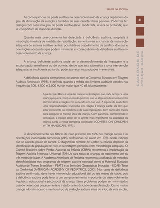 CADERNOSDE
ATENÇÃOBÁSICA
41
SAÚDE NA ESCOLA
As consequências de perda auditiva no desenvolvimento da criança dependem do
grau da diminuição da audição e também de suas características pessoais. Podemos ter
crianças com o mesmo grau de perda auditiva (leve, moderada, severa ou profunda) que
se comportam de maneiras distintas.
Quanto mais precocemente for detectada a deficiência auditiva, acoplada à
introdução imediata de medidas de reabilitação, aumentam-se as chances de maturação
adequada do sistema auditivo central, possibilita-se o acolhimento de conflitos dos pais e
orientações adequadas que podem minimizar as consequências da deficiência auditiva no
desenvolvimento da criança.
A criança deficiente auditiva pode ter o desenvolvimento da linguagem e a
escolarização semelhante ao do ouvinte, desde que seja submetida a uma intervenção
adequada; se insuficiente ou tardia, pode acarretar incapacidades irreversíveis.
A deficiência auditiva permanente, de acordo com o Consenso Europeu em Triagem
Auditiva Neonatal (1998), é definida quando a média dos limiares auditivos obtidos nas
frequências 500, 1.000 e 2.000 Hz for maior que 40 dB bilateralmente.
A surdez na infância é uma das mais sérias limitações que pode ocorrer a uma
criança pequena, porque ela não permite que se atinja um desenvolvimento
ótimo e afeta a relação com o mundo em que vive. A equipe de saúde tem
uma responsabilidade primordial em relação à criança surda: ela tem que
estar consciente do problema e de suas implicações, bem como dos meios
para assegurar o manejo ideal da criança. Com paciência, compreensão e
dedicação, a equipe pode ser o agente mais importante na adaptação da
criança surda a nossa complexa sociedade. (COMITEE ON CHILDREN
WITH HANDICAPS, 1973).
O desconhecimento dos fatores de risco presente em 46% das crianças surdas e as
orientações inadequadas fornecidas pelos profissionais de saúde em 13% destas indicam
que se suspeita pouco de surdez. O diagnóstico precoce de surdez na infância depende da
identificação da população de risco e da testagem periódica com metodologia adequada. O
Comitê Brasileiro sobre Perdas Auditivas na Infância (CBPAI) recomenda a implantação da
Triagem Auditiva Neonatal Universal (TANU) para todas as crianças do nascimento até os
três meses de idade. A Academia Americana de Pediatria recomenda a utilização de métodos
eletrofisiológicos nos programas de triagem auditiva neonatal como o Potencial Evocado
Auditivo de Tronco Encefálico – PEATE e as Emissões Otoacústicas Evocadas – EOAE (Teste
da Orelhinha) (AMERICAN ACADEMY OF PEDIATRICS, 2000). Nos casos de deficiência
auditiva confirmada, deve haver intervenção educacional até os seis meses de idade, pois
a deficiência auditiva pode levar a um comprometimento importante do desenvolvimento
linguístico, educacional e psicossocial da criança. Esses problemas podem ser minimizados
quando detectados precocemente e tratados antes da idade de escolarização. Como muitas
crianças não têm acesso a nenhum tipo de avaliação auditiva antes do início da vida escolar,
 