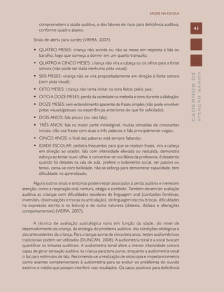CADERNOSDE
ATENÇÃOBÁSICA
43
SAÚDE NA ESCOLA
comprometem a saúde auditiva, e dos fatores de risco para deficiência auditiva,
conforme quadro abaixo.
Sinais de alerta para surdez (VIEIRA, 2007):
•	 QUATRO MESES: criança não acorda ou não se mexe em resposta à fala ou
barulho, logo que começa a dormir em um quarto tranquilo;
•	 QUATRO A CINCO MESES: criança não vira a cabeça ou os olhos para a fonte
sonora (não pode ser dada nenhuma pista visual);
•	 SEIS MESES: criança não se vira propositadamente em direção à fonte sonora
(sem pista visual);
•	 OITO MESES: criança não tenta imitar os sons feitos pelos pais;
•	 OITO A DOZE MESES: perda da variedade na melodia e sons durante a silabação;
•	 DOZE MESES: sem entendimento aparente de frases simples (não pode envolver
pistas visuais/gestuais ou experiências anteriores do que foi solicitado);
•	 DOIS ANOS: fala pouco (ou não fala);
•	 TRÊS ANOS: fala na maior parte ininteligível, muitas omissões de consoantes
iniciais, não usa frases com duas a três palavras e fala principalmente vogais;
•	 CINCO ANOS: o final das palavras está sempre faltando;
•	 IDADE ESCOLAR: pedidos frequentes para que se repitam frases, vira a cabeça
em direção ao orador, fala com intensidade elevada ou reduzida, demonstra
esforço ao tentar ouvir, olhar e concentrar-se nos lábios da professora, é desatento
quando há debates na sala de aula, prefere o isolamento social, ser passivo ou
tenso, cansa-se com facilidade, não se esforça para demonstrar capacidade, tem
dificuldade no aprendizado.
Alguns outros sinais e sintomas podem estar associados à perda auditiva e merecem
atenção, como a respiração oral, tontura, otalgia e zumbido. Também devem ter avaliação
auditiva as crianças com dificuldades escolares de linguagem oral (confusões fonéticas,
inversões, dissimulações e trocas na articulação), de linguagem escrita (trocas, dificuldades
na expressão escrita e na leitura) e de outra natureza (dislexia, disfasia e alterações
comportamentais) (VIEIRA, 2007).
A técnica de avaliação audiológica varia em função da idade, do nível de
desenvolvimento da criança, da etiologia do problema auditivo, das condições otológicas e
dos antecedentes da criança. Para crianças acima de cinco/seis anos, testes audiométricos
tradicionais podem ser utilizados (DUNCAN, 2008). A audiometria tonal e a vocal buscam
quantificar os limiares auditivos. A audiometria tonal afere a menor intensidade sonora
capaz de gerar sensação auditiva na criança para tons puros, enquanto a audiometria vocal
o faz para estímulos de fala. Recomenda-se a realização de otoscopia e impedanciometria
como exames complementares à audiometria para se excluir os problemas do ouvido
externo e médio que possam interferir nos resultados. Os casos positivos para deficiência
 