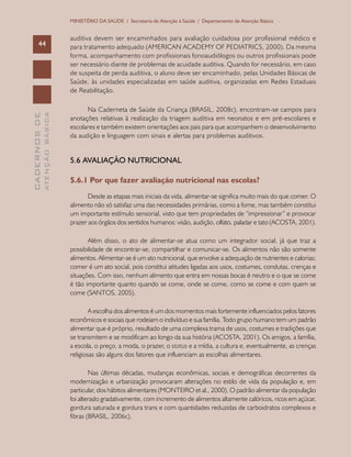 CADERNOSDE
ATENÇÃOBÁSICA44
MINISTÉRIO DA SAÚDE / Secretaria de Atenção à Saúde / Departamento de Atenção Básica
auditiva devem ser encaminhados para avaliação cuidadosa por profissional médico e
para tratamento adequado (AMERICAN ACADEMY OF PEDIATRICS, 2000). Da mesma
forma, acompanhamento com profissionais fonoaudiólogos ou outros profissionais pode
ser necessário diante de problemas de acuidade auditiva. Quando for necessário, em caso
de suspeita de perda auditiva, o aluno deve ser encaminhado, pelas Unidades Básicas de
Saúde, às unidades especializadas em saúde auditiva, organizadas em Redes Estaduais
de Reabilitação.
Na Caderneta de Saúde da Criança (BRASIL, 2008c), encontram-se campos para
anotações relativas à realização da triagem auditiva em neonatos e em pré-escolares e
escolares e também existem orientações aos pais para que acompanhem o desenvolvimento
da audição e linguagem com sinais e alertas para problemas auditivos.
5.6 AVALIAÇÃO NUTRICIONAL
5.6.1 Por que fazer avaliação nutricional nas escolas?
Desde as etapas mais iniciais da vida, alimentar-se significa muito mais do que comer. O
alimento não só satisfaz uma das necessidades primárias, como a fome, mas também constitui
um importante estímulo sensorial, visto que tem propriedades de “impressionar” e provocar
prazer aos órgãos dos sentidos humanos: visão, audição, olfato, paladar e tato (ACOSTA, 2001).
Além disso, o ato de alimentar-se atua como um integrador social, já que traz a
possibilidade de encontrar-se, compartilhar e comunicar-se. Os alimentos não são somente
alimentos. Alimentar-se é um ato nutricional, que envolve a adequação de nutrientes e calorias;
comer é um ato social, pois constitui atitudes ligadas aos usos, costumes, condutas, crenças e
situações. Com isso, nenhum alimento que entra em nossas bocas é neutro e o que se come
é tão importante quanto quando se come, onde se come, como se come e com quem se
come (SANTOS, 2005).
A escolha dos alimentos é um dos momentos mais fortemente influenciados pelos fatores
econômicos e sociais que rodeiam o indivíduo e sua família. Todo grupo humano tem um padrão
alimentar que é próprio, resultado de uma complexa trama de usos, costumes e tradições que
se transmitem e se modificam ao longo da sua história (ACOSTA, 2001). Os amigos, a família,
a escola, o preço, a moda, o prazer, o status e a mídia, a cultura e, eventualmente, as crenças
religiosas são alguns dos fatores que influenciam as escolhas alimentares.
Nas últimas décadas, mudanças econômicas, sociais e demográficas decorrentes da
modernização e urbanização provocaram alterações no estilo de vida da população e, em
particular, dos hábitos alimentares (MONTEIRO et al., 2000). O padrão alimentar da população
foi alterado gradativamente, com incremento de alimentos altamente calóricos, ricos em açúcar,
gordura saturada e gordura trans e com quantidades reduzidas de carboidratos complexos e
fibras (BRASIL, 2006c).
 