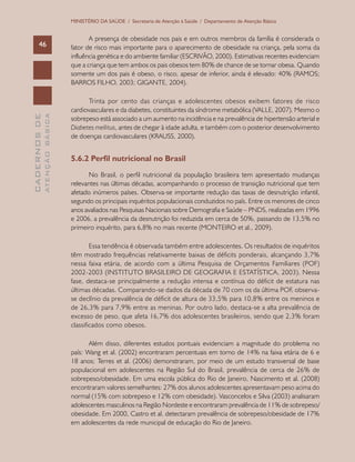 CADERNOSDE
ATENÇÃOBÁSICA46
MINISTÉRIO DA SAÚDE / Secretaria de Atenção à Saúde / Departamento de Atenção Básica
A presença de obesidade nos pais e em outros membros da família é considerada o
fator de risco mais importante para o aparecimento de obesidade na criança, pela soma da
influência genética e do ambiente familiar (ESCRIVÃO, 2000). Estimativas recentes evidenciam
que a criança que tem ambos os pais obesos tem 80% de chance de se tornar obesa. Quando
somente um dos pais é obeso, o risco, apesar de inferior, ainda é elevado: 40% (RAMOS;
BARROS FILHO, 2003; GIGANTE, 2004).
Trinta por cento das crianças e adolescentes obesos exibem fatores de risco
cardiovasculares e da diabetes, constituintes da síndrome metabólica (VALLE, 2007). Mesmo o
sobrepeso está associado a um aumento na incidência e na prevalência de hipertensão arterial e
Diabetes mellitus, antes de chegar à idade adulta, e também com o posterior desenvolvimento
de doenças cardiovasculares (KRAUSS, 2000).
5.6.2 Perfil nutricional no Brasil
No Brasil, o perfil nutricional da população brasileira tem apresentado mudanças
relevantes nas últimas décadas, acompanhando o processo de transição nutricional que tem
afetado inúmeros países. Observa-se importante redução das taxas de desnutrição infantil,
segundo os principais inquéritos populacionais conduzidos no país. Entre os menores de cinco
anos avaliados nas Pesquisas Nacionais sobre Demografia e Saúde – PNDS, realizadas em 1996
e 2006, a prevalência da desnutrição foi reduzida em cerca de 50%, passando de 13,5% no
primeiro inquérito, para 6,8% no mais recente (MONTEIRO et al., 2009).
Essa tendência é observada também entre adolescentes. Os resultados de inquéritos
têm mostrado frequências relativamente baixas de déficits ponderais, alcançando 3,7%
nessa faixa etária, de acordo com a última Pesquisa de Orçamentos Familiares (POF)
2002-2003 (INSTITUTO BRASILEIRO DE GEOGRAFIA E ESTATÍSTICA, 2003). Nessa
fase, destaca-se principalmente a redução intensa e contínua do déficit de estatura nas
últimas décadas. Comparando-se dados da década de 70 com os da última POF, observa-
se declínio da prevalência de déficit de altura de 33,5% para 10,8% entre os meninos e
de 26,3% para 7,9% entre as meninas. Por outro lado, destaca-se a alta prevalência de
excesso de peso, que afeta 16,7% dos adolescentes brasileiros, sendo que 2,3% foram
classificados como obesos.
Além disso, diferentes estudos pontuais evidenciam a magnitude do problema no
país: Wang et al. (2002) encontraram percentuais em torno de 14% na faixa etária de 6 e
18 anos; Terres et al. (2006) demonstraram, por meio de um estudo transversal de base
populacional em adolescentes na Região Sul do Brasil, prevalência de cerca de 26% de
sobrepeso/obesidade. Em uma escola pública do Rio de Janeiro, Nascimento et al. (2008)
encontraram valores semelhantes: 27% dos alunos adolescentes apresentavam peso acima do
normal (15% com sobrepeso e 12% com obesidade). Vasconcelos e Silva (2003) analisaram
adolescentes masculinos na Região Nordeste e encontraram prevalência de 11% de sobrepeso/
obesidade. Em 2000, Castro et al. detectaram prevalência de sobrepeso/obesidade de 17%
em adolescentes da rede municipal de educação do Rio de Janeiro.
 