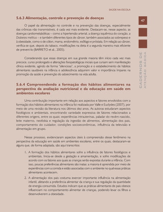 CADERNOSDE
ATENÇÃOBÁSICA
47
SAÚDE NA ESCOLA
5.6.3 Alimentação, controle e prevenção de doenças
O papel da alimentação no controle e na prevenção das doenças, especialmente
das crônicas não transmissíveis, é cada vez mais evidente. Destacam-se, nesse aspecto, as
doenças cardiometabólicas – como a hipertensão arterial, a doença isquêmica do coração, a
Diabetes mellitus – e também diferentes tipos de câncer, também associados ao sobrepeso e
à obesidade, como o de cólon, mama, endométrio, esôfago e próstata. Em relação ao câncer,
verifica-se que, depois do tabaco, modificações na dieta é a segunda maneira mais eficiente
de preveni-lo (BARRETO et al., 2005).
Considerando que essas doenças em sua grande maioria têm início cada vez mais
precoce, curso prolongado e alterações fisiopatológicas iniciais que cursam sem manifestação
clínica evidente, agindo de forma “silenciosa”, a promoção e o estabelecimento de hábitos
alimentares saudáveis na infância e adolescência adquirem valor e importância ímpares na
promoção da saúde e prevenção do adoecimento na vida adulta.
5.6.4 Compreendendo a formação dos hábitos alimentares na
perspectiva da avaliação nutricional e da educação em saúde em
ambientes escolares
Uma contribuição importante em relação aos aspectos e fatores envolvidos com a
formação dos hábitos alimentares na infância foi realizada por Valle e Euclydes (2007), por
meio de uma revisão da literatura nos últimos dez anos. As autoras estudaram aspectos
fisiológicos e ambientais, encontrando variedade expressiva de fatores relacionados a
diferentes origens, entre os quais: experiências intrauterinas, paladar do recém-nascido,
leite materno, neofobia e regulação da ingestão de alimentos, alimentação dos pais,
comportamento do cuidador, condições socioeconômicas, influência da televisão e
alimentação em grupo.
Nesse processo, evidenciaram aspectos úteis à compreensão desse fenômeno na
perspectiva da educação em saúde em ambientes escolares, entre os quais, destacaram-se
alguns que, de forma adaptada, são aqui transcritos:
1.	 A formação dos hábitos alimentares sofre a influência de fatores fisiológicos e
ambientais. Inicia-se desde a gestação e amamentação, e sofre modificações de
acordo com os fatores aos quais as crianças serão expostas durante a infância. Com
isso, poucas preferências alimentares são inatas: a maioria é aprendida por meio de
experiências com a comida e estão associadas com o ambiente no qual essas práticas
alimentares acontecem.
2.	 A alimentação dos pais costuma exercer importante influência na alimentação
infantil, afetando a preferência alimentar da criança e sua regulação da quantidade
de energia consumida. Estudos indicam que as práticas alimentares de pais obesos
influenciam no comportamento alimentar de crianças, podendo levar os filhos a
desenvolverem a obesidade.
 