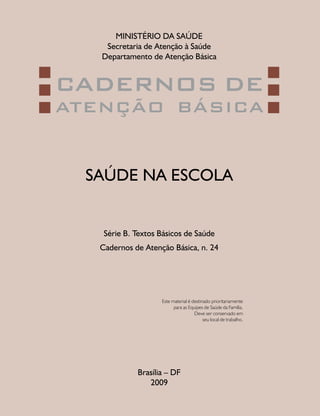 MINISTÉRIO DA SAÚDE
Secretaria de Atenção à Saúde
Departamento de Atenção Básica
SAÚDE NA ESCOLA
Brasília – DF
2009
Série B. Textos Básicos de Saúde
Cadernos de Atenção Básica, n. 24
CADERNOS DE
ATENÇÃO BÁSICA
Este material é destinado prioritariamente
para as Equipes de Saúde da Família.
Deve ser conservado em
seu local de trabalho.
 