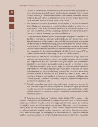 CADERNOSDE
ATENÇÃOBÁSICA48
MINISTÉRIO DA SAÚDE / Secretaria de Atenção à Saúde / Departamento de Atenção Básica
3.	 Quando os alimentos são administrados às crianças em contextos sociais positivos,
como recompensas, as preferências por tais alimentos são reforçadas. Assim, restringir
o acesso das crianças a determinados alimentos como doces e sobremesas torna-os
ainda mais desejados. Efeito oposto acontece com o consumo forçado de alimentos
como legumes e verduras, a fim de ganhar recompensas.
4.	 Para aumentar o consumo de alimentos industrializados, a indústria de alimentos
disponibiliza grande quantidade de produtos de alta densidade energética, ricos em
açúcar, gordura e sal, e de custo relativamente baixo. A predominância de produtos
com essas características contribui para a adoção de hábitos alimentares não saudáveis
de crianças e jovens, agravando o problema da obesidade.
5.	 O consumo desses alimentos é ainda incentivado pela propaganda: a televisão é um
dos fatores potenciais que estimulam a alimentação, ao criar valores míticos como
liberdade, desempenho físico e atlético, autonomia, felicidade e bem-estar, e prescrever,
simultaneamente, comportamentos adequados ao alcance de tais fins, além de incentivar
o sedentarismo. A exposição de apenas 30 segundos aos comerciais de alimentos é
capaz de influenciar a escolha de crianças por determinados produtos. Análise realizada
com a qualidade dos alimentos veiculados pela televisão demonstrou que 60% dos
produtos estavam classificados nas categorias gorduras, óleos e açúcares.
6.	 As mudanças do estilo de vida familiares atuais levaram muitas crianças a passarem
parte ou a maioria de seus dias em creches e pré-escolas, que são ambientes propícios
para programas de educação nutricional. Nas ações dirigidas para o controle da
obesidade, há consenso de que as ações coletivas superam as individuais e, tendo
por base esse sentido do grupo, muitas ações são pensadas tendo como foco o
ambiente escolar. Além disso, ações de longa duração (como as realizadas em escolas)
e direcionadas a um número reduzido de objetivos (por exemplo, o aumento do
consumo de frutas e verduras) são mais efetivas (SICHIERI; SOUZA, 2008). É
importante destacar a contribuição do professor no processo de mobilização para
o ato de aprender, possibilitando aprender e ressignificar experiências negativas que
acontecem fora da sala de aula.
7.	 Atividades que enfocam as relações do mundo real da criança com o alimento são
mais prováveis de produzir resultados positivos. Participar de jogos que ensinam
nutrição, experimentar novos alimentos, participar do preparo de alimentos simples
e plantar uma horta são atividades que melhoram os hábitos e desenvolvem atitudes
alimentares positivas.
O Departamento de Saúde da Pensilvânia, Estados Unidos (2001), realizou revisão
sistemática da literatura, buscando identificar experiências promotoras da saúde em ambiente
escolar que mostraram impacto positivo em relação aos diferentes objetos das iniciativas.
Em relação à promoção de hábitos alimentares saudáveis, 22 estudos foram incluídos nesses
critérios, todos em escolas de segundo grau. Destes, somente sete se mostraram efetivos, com
os melhores resultados atingindo meninas e estudantes mais velhos. Os programas, nesses
casos, adotaram estratégias de abordagem da escola como um todo e proviam alimentos
saudáveis nas cantinas escolares. O treinamento de professores também se mostrou importante.
 