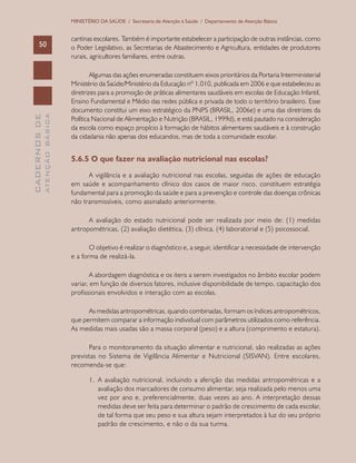 CADERNOSDE
ATENÇÃOBÁSICA50
MINISTÉRIO DA SAÚDE / Secretaria de Atenção à Saúde / Departamento de Atenção Básica
cantinas escolares. Também é importante estabelecer a participação de outras instâncias, como
o Poder Legislativo, as Secretarias de Abastecimento e Agricultura, entidades de produtores
rurais, agricultores familiares, entre outras.
Algumas das ações enumeradas constituem eixos prioritários da Portaria Interministerial
Ministério da Saúde/Ministério da Educação nº 1.010, publicada em 2006 e que estabeleceu as
diretrizes para a promoção de práticas alimentares saudáveis em escolas de Educação Infantil,
Ensino Fundamental e Médio das redes pública e privada de todo o território brasileiro. Esse
documento constitui um eixo estratégico da PNPS (BRASIL, 2006e) e uma das diretrizes da
Política Nacional de Alimentação e Nutrição (BRASIL, 1999d), e está pautado na consideração
da escola como espaço propício à formação de hábitos alimentares saudáveis e à construção
da cidadania não apenas dos educandos, mas de toda a comunidade escolar.
5.6.5 O que fazer na avaliação nutricional nas escolas?
A vigilância e a avaliação nutricional nas escolas, seguidas de ações de educação
em saúde e acompanhamento clínico dos casos de maior risco, constituem estratégia
fundamental para a promoção da saúde e para a prevenção e controle das doenças crônicas
não transmissíveis, como assinalado anteriormente.
A avaliação do estado nutricional pode ser realizada por meio de: (1) medidas
antropométricas, (2) avaliação dietética, (3) clínica, (4) laboratorial e (5) psicossocial.
O objetivo é realizar o diagnóstico e, a seguir, identificar a necessidade de intervenção
e a forma de realizá-la.
A abordagem diagnóstica e os itens a serem investigados no âmbito escolar podem
variar, em função de diversos fatores, inclusive disponibilidade de tempo, capacitação dos
profissionais envolvidos e interação com as escolas.
As medidas antropométricas, quando combinadas, formam os índices antropométricos,
que permitem comparar a informação individual com parâmetros utilizados como referência.
As medidas mais usadas são a massa corporal (peso) e a altura (comprimento e estatura).
Para o monitoramento da situação alimentar e nutricional, são realizadas as ações
previstas no Sistema de Vigilância Alimentar e Nutricional (SISVAN). Entre escolares,
recomenda-se que:
1.	 A avaliação nutricional, incluindo a aferição das medidas antropométricas e a
avaliação dos marcadores de consumo alimentar, seja realizada pelo menos uma
vez por ano e, preferencialmente, duas vezes ao ano. A interpretação dessas
medidas deve ser feita para determinar o padrão de crescimento de cada escolar,
de tal forma que seu peso e sua altura sejam interpretados à luz do seu próprio
padrão de crescimento, e não o da sua turma.
 