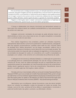 CADERNOSDE
ATENÇÃOBÁSICA
53
SAÚDE NA ESCOLA
continuação
- No caso de baixo peso: investigue possíveis causas, com atenção especial para o consumo
insuficiente, alto gasto energético (excesso de atividade física), sinais de transtornos alimentares
(indução de vômitos, uso de laxantes ou medicamentos para emagrecer, preocupação excessiva
com a imagem corporal, entre outros); oriente corretamente o adolescente e/ou responsável
quanto à prática alimentar, visando o ganho de peso e a garantia do crescimento saudável;
- Registre as informações sobre o estado nutricional do adolescente na Caderneta de
Saúde do Adolescente, quando houver, ou em formulários apropriados.
Crianças e adolescentes com desvios nutricionais que demonstrem excesso ou
baixo peso e/ou estatura devem ser avaliados semestralmente ou mais precocemente,
de acordo com cada caso.
Avaliação nutricional e atividades de promoção da saúde alimentar devem ser
desenvolvidas ao menos uma a duas vezes ao ano, em ações compatíveis e consoantes
com o currículo escolar de cada classe.
Para realizar diagnósticos mais ampliados, podem ser utilizados inquéritos,
habitualmente desenvolvidos na forma de questionários multidimensionais, abrangendo,
além dos aspectos socioeconômicos, questões sobre estilo de vida, incluindo prática
de atividade física, hábitos alimentares, uso de drogas, sexualidade, violência intra e
extradomiciliar, doenças em familiares e outros fatores de risco e promoção da saúde. Tais
instrumentos podem ser de grande valia na realização do diagnóstico e no direcionamento
das atividades de educação em saúde, em consonância com o perfil e necessidades da
população a ser cuidada, e não somente com as demandas dos profissionais de saúde.
A utilização de instrumentos já utilizados/validados ou a elaboração de questionários
e sua aplicação deve ser cuidadosamente planejada. No caso de crianças e adolescentes
menores de 18 anos, deve ser obtida autorização dos pais ou responsável para que os
questionários possam ser respondidos, por meio da assinatura de termo de consentimento.
Adultos devem, igualmente, assinar o termo de consentimento. Naturalmente, deve-se
garantir o completo sigilo das informações e dados colhidos.
De todas as formas, é recomendado verificar as normas da Comissão Nacional de Ética em
Pesquisa (CONEP), que é uma comissão do Conselho Nacional de Saúde (CNS), que tem a função
de implementar as normas e diretrizes regulamentadoras de pesquisas envolvendo seres humanos.
Mais informações podem ser obtidas no sítio eletrônico do Sistema Nacional de Informação sobre
Ética em Pesquisa Envolvendo Seres Humanos (SISNEP) - http://portal.saude.gov.br/sisnep/.
Vale lembrar que os professores, demais funcionários e pais dos alunos também
devem ser incluídos nas avaliações e ações de educação em saúde nas escolas. Essa
inclusão, como já foi visto, aumenta de forma efetiva a resolutividade e incrementa o
potencial transformador das ações e, portanto, sua efetividade e eficácia.
 