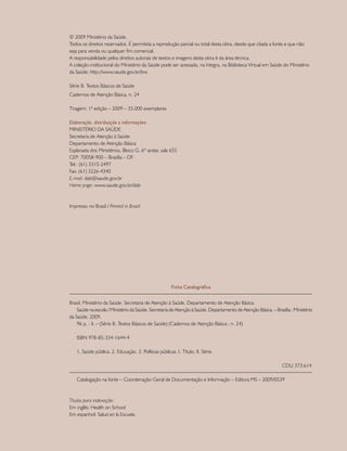 © 2009 Ministério da Saúde.
Todos os direitos reservados. É permitida a reprodução parcial ou total desta obra, desde que citada a fonte e que não
seja para venda ou qualquer fim comercial.
A responsabilidade pelos direitos autorais de textos e imagens desta obra é da área técnica.
A coleção institucional do Ministério da Saúde pode ser acessada, na íntegra, na Biblioteca Virtual em Saúde do Ministério
da Saúde: http://www.saude.gov.br/bvs
Série B. Textos Básicos de Saúde
Cadernos de Atenção Básica, n. 24
Tiragem: 1ª edição – 2009 – 35.000 exemplares
Elaboração, distribuição e informações:
MINISTÉRIO DA SAÚDE
Secretaria de Atenção à Saúde
Departamento de Atenção Básica
Esplanada dos Ministérios, Bloco G, 6º andar, sala 655
CEP: 70058-900 – Brasília – DF
Tel.: (61) 3315-2497
Fax: (61) 3226-4340
E-mail: dab@saude.gov.br
Home page: www.saude.gov.br/dab
Impresso no Brasil / Printed in Brazil
Ficha Catalográfica
Brasil. Ministério da Saúde. Secretaria de Atenção à Saúde. Departamento de Atenção Básica.
	 Saúde na escola / Ministério da Saúde, Secretaria de Atenção à Saúde, Departamento de Atenção Básica. – Brasília : Ministério
da Saúde, 2009.
	 96 p. : il. – (Série B. Textos Básicos de Saúde) (Cadernos de Atenção Básica ; n. 24)
	 ISBN 978-85-334-1644-4
	 1. Saúde pública. 2. Educação. 3. Políticas públicas. I. Título. II. Série.
				 CDU 373:614
	 Catalogação na fonte – Coordenação-Geral de Documentação e Informação – Editora MS – 2009/0539
Títulos para indexação:
Em inglês: Health on School
Em espanhol: Salud en la Escuela
 