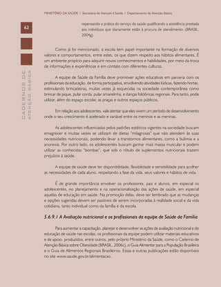 CADERNOSDE
ATENÇÃOBÁSICA62
MINISTÉRIO DA SAÚDE / Secretaria de Atenção à Saúde / Departamento de Atenção Básica
repensando a prática do serviço de saúde qualificando a assistência prestada
aos indivíduos que diariamente estão à procura de atendimento. (BRASIL,
2004g).
Como já foi mencionado, a escola tem papel importante na formação de diversos
valores e comportamentos, entre estes, os que dizem respeito aos hábitos alimentares. É
um ambiente propício para adquirir novos conhecimentos e habilidades, por meio da troca
de informações e experiências e em contato com diferentes culturas.
A equipe de Saúde da Família deve promover ações educativas em parceria com os
profissionais da educação, de forma participativa, envolvendo atividades lúdicas, fazendo hortas,
estimulando brincadeiras, muitas vezes já esquecidas na sociedade contemporânea como
brincar de pique, pular corda, pular amarelinha, e danças folclóricas regionais. Para tanto, pode
utilizar, além do espaço escolar, as praças e outros espaços públicos.
Em relação aos adolescentes, vale atentar que eles vivem um período de desenvolvimento
onde o seu crescimento é acelerado e variável entre os meninos e as meninas.
As adolescentes influenciadas pelos padrões estéticos vigentes na sociedade buscam
emagrecer e muitas vezes se utilizam de dietas “milagrosas” que não atendem às suas
necessidades nutricionais, podendo levar a transtornos alimentares, como a bulimia e a
anorexia. Por outro lado, os adolescentes buscam ganhar mais massa muscular e podem
utilizar as conhecidas “bombas”, que sob o rótulo de suplementos nutricionais trazem
prejuízos à saúde.
A equipe de saúde deve ter disponibilidade, flexibilidade e sensibilidade para acolher
as necessidades de cada aluno, respeitando a fase da vida, seus valores e hábitos de vida.
É de grande importância envolver os professores, pais e alunos, em especial os
adolescentes, no planejamento e na operacionalização das ações de saúde, em especial
aquelas de educação em saúde. Na promoção delas, deve ser lembrado que as mudanças
e opções sugeridas devem ser passíveis de serem incorporadas à realidade social e da vida
cotidiana, tanto individual como da família e da escola.
5.6.9.1 A Avaliação nutricional e os profissionais da equipe de Saúde da Família
Para aumentar a capacitação, planejar e desenvolver as ações de avaliação nutricional e de
educação de saúde nas escolas, os profissionais da equipe podem utilizar materiais educativos
e de apoio, produzidos, entre outros, pelo próprio Ministério da Saúde, como o Caderno de
Atenção Básica sobre Obesidade (BRASIL, 2006c), o Guia Alimentar para a População Brasileira
e o Guia de Alimentos Regionais Brasileiros. Essas e outras publicações estão disponíveis
no site www.saude.gov.br/alimentacao.
 