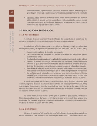 CADERNOSDE
ATENÇÃOBÁSICA64
MINISTÉRIO DA SAÚDE / Secretaria de Atenção à Saúde / Departamento de Atenção Básica
acompanhamento supervisionado, discussão de caso e demais metodologias da
aprendizagememserviço;eparticipardasreuniõesdeequipedeplanejamentoeavaliação.
•	 Equipe do NASF: estimular e oferecer apoio para o desenvolvimento das ações de
saúde escolar, de acordo com as necessidades evidenciadas pelas equipes básicas;
e participar da construção de planos e abordagens terapêuticas em comum com os
profissionais das equipes de Saúde da Família.
5.7 AVALIAÇÃO DA SAÚDE BUCAL
5.7.1 Por que fazer?
A avaliação de saúde bucal permite a identificação das necessidades de saúde bucal dos
escolares, possibilitando o planejamento das ações a serem desenvolvidas.
A avaliação da saúde bucal de escolares tem sido uma clássica prioridade em odontologia
em função da presença de alguns fatores relevantes (PINTO, 2000; VASCONCELOS et al., 2001):
•	 Aparecimento gradativo da dentição permanente;
•	 Menor capacidade de resistência do esmalte dos dentes ao ataque dos agentes
causadores da cárie;
•	 Resultadosfavoráveisalcançadoscomaaplicaçãodemedidaspreventivasdecarátercoletivo;
•	 Presença da maioria das crianças e adolescentes nas escolas de Ensino Fundamental
e Médio, as quais proporcionam facilidades de atendimento e ambiente propício à
absorção de novos conhecimentos, como os conteúdos de educação em saúde;
•	 Possibilidade de reforçar e repetir os conhecimentos e hábitos aprendidos, uma vez que a
motivação deve ser atitude constante para que os hábitos de higiene sejam incorporados;
•	 Os profissionais da educação, em função de seus conhecimentos em técnicas
metodológicas e de seu relacionamento psicológico com os escolares, podem estar
envolvidos, influindo favoravelmente na construção de hábitos de vida saudáveis.
A escola tem grande influência sobre a saúde dos escolares. Por isso, há muitos anos
existem programas de saúde bucal sendo desenvolvidos em escolas (NADANOVSKY, 2000).
A priorização dos escolares permitiu o controle da cárie na maioria dos países onde isso
ocorreu. Isso porque os pais e professores são os aliados dos profissionais de saúde para que
os escolares tenham hábitos saudáveis.
As ações desenvolvidas visam a ordenação da cobertura populacional, centrada na
lógica da detecção precoce das lesões e no tratamento oportuno, impedindo o agravamento
das lesões. Em paralelo, programas preventivos e educativos fornecem apoio ao estimular a
mudança de hábitos de saúde (PINTO, 2000).
5.7.2 Como fazer?
O papel da equipe de Saúde da Família e de Saúde Bucal é fundamental na avaliação do
estado de saúde bucal e realização das intervenções necessárias. O tratamento clínico fica a
 
