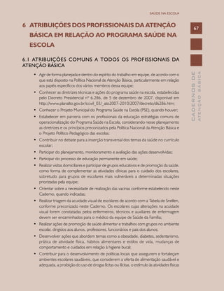 CADERNOSDE
ATENÇÃOBÁSICA
67
SAÚDE NA ESCOLA
6	 ATRIBUIÇÕES DOS PROFISSIONAIS DA ATENÇÃO 	
	 BÁSICA EM RELAÇÃO AO PROGRAMA SAÚDE NA 		
	 ESCOLA
6.1 ATRIBUIÇÕES COMUNS A TODOS OS PROFISSIONAIS DA
ATENÇÃO BÁSICA
•	 Agir de forma planejada e dentro do espírito do trabalho em equipe, de acordo com o
que está disposto na Política Nacional de Atenção Básica, particularmente em relação
aos papéis específicos dos vários membros dessa equipe;
•	 Conhecer as diretrizes técnicas e ações do programa saúde na escola, estabelecidas
pelo Decreto Presidencial nº 6.286, de 5 de dezembro de 2007, disponível em
http://www.planalto.gov.br/ccivil_03/_ato2007-2010/2007/decreto/d6286.htm;
•	 Conhecer o Projeto Municipal do Programa Saúde na Escola (PSE), quando houver;
•	 Estabelecer em parceria com os profissionais da educação estratégias comuns de
operacionalização do Programa Saúde na Escola, considerando nesse planejamento
as diretrizes e os princípios preconizados pela Política Nacional da Atenção Básica e
o Projeto Político Pedagógico das escolas;
•	 Contribuir no debate para a inserção transversal dos temas da saúde no currículo
escolar;
•	 Participar do planejamento, monitoramento e avaliação das ações desenvolvidas;
•	 Participar do processo de educação permanente em saúde;
•	 Realizar visitas domiciliares e participar de grupos educativos e de promoção da saúde,
como forma de complementar as atividades clínicas para o cuidado dos escolares,
sobretudo para grupos de escolares mais vulneráveis a determinadas situações
priorizadas pela equipe;
•	 Orientar sobre a necessidade de realização das vacinas conforme estabelecido neste
Caderno, quando indicadas;
•	 Realizar triagem da acuidade visual de escolares de acordo com a Tabela de Snellen,
conforme preconizado neste Caderno. Os escolares cujas alterações na acuidade
visual forem constatadas pelos enfermeiros, técnicos e auxiliares de enfermagem
devem ser encaminhados para o médico da equipe de Saúde da Família;
•	 Realizar ações de promoção de saúde alimentar e trabalhos com grupos no ambiente
escolar, dirigidos aos alunos, professores, funcionários e pais dos alunos;
•	 Desenvolver ações que abordem temas como a obesidade, diabetes, sedentarismo,
prática de atividade física, hábitos alimentares e estilos de vida, mudanças de
comportamento e cuidados em relação à higiene bucal;
•	 Contribuir para o desenvolvimento de políticas locais que assegurem e fortaleçam
ambientes escolares saudáveis, que considerem a oferta de alimentação saudável e
adequada, a proibição do uso de drogas lícitas ou ilícitas, o estímulo às atividades físicas
 