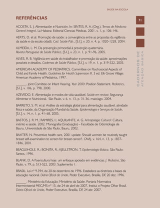 CADERNOSDE
ATENÇÃOBÁSICA
71
SAÚDE NA ESCOLA
REFERÊNCIAS
ACOSTA, S. J. Alimentación e Nutrición. In: SINTES, R. A. (Org.). Temas de Medicina
General Integral. La Habana: Editorial Ciencias Medicas, 2001. v. 1, p. 106-146.
AERTS, D. et al. Promoção de saúde: a convergência entre as propostas da vigilância
da saúde e da escola cidadã. Cad. Saúde Púb., [S.l.], v. 20, n. 4, p. 1020-1228, 2004.
ALMEIDA, L. M. Da prevenção primordial à prevenção quaternária.
Revista Portuguesa de Saúde Pública, [S.l.], v. 23, n. 1, p. 91-96, 2005.
ALVES, R. B. Vigilância em saúde do trabalhador e promoção da saúde: aproximações
possíveis e desafios. Cadernos de Saúde Pública, [S.l.], v. 19, n. 1, p. 319-322, 2003.
AMERICAN ACADEMY OF PEDIATRICS. Committee on Psychosocial Aspects of
Child and Family Health. Guidelines for Health Supervision III. 3 ed. Elk Grove Village:
American Academy of Pediatrics, 1997.
______. Joint Comittee on Infant Hearing. Year 2000: Position Statement. Pediatrics,
[S.l.], v. 106, p. 798, 2000.
AZEVEDO, E. Alimentação e modos de vida saudável. Saúde em revista: Segurança
Alimentar e Nutricional, São Paulo, v. 6, n. 13, p. 31-36, maio/ago. 2004.
BARRETO, S. M. et al. Análise da estratégia global para alimentação saudável, atividade
física e saúde, da Organização Mundial da Saúde. Epidemiologia e Serviços de Saúde,
[S.l.], v. 14, n. 1, p. 41-68, 2005.
BASTOS, J. R. M.; RAMIRES, I.; AQUILANTE, A. G. Antropologia Cultural: Cultura,
instinto e saúde. 2002. Monografia (Graduação) – Faculdade de Odontologia de
Bauru, Universidade de São Paulo, Bauru, 2002.
BAXTER, N. Preventive health care, 2001 update: Should women be routinely taught
breast self-examination to screen for breast cancer?. CMAJ, v. 164, n. 13, p. 1837-
1846, 2001.
BEAGLEHOLE, R.; BONITA, R.; KJELLSTRON, T. Epidemiologia Básica. São Paulo:
Santos, 1996.
BLANK, D. A Puericultura hoje: um enfoque apoiado em evidências. J. Pediatria, São
Paulo, v. 79, p. S13-S22, 2003. Suplemento 1.
BRASIL. Lei nº 9.394, de 20 de dezembro de 1996. Estabelece as diretrizes e bases da
educação nacional. Diário Oficial da União, Poder Executivo, Brasília, DF, 20 dez. 1996.
______. Ministério da Educação; Ministério da Saúde. Portaria Normativa
Interministerial MEC/MS nº 15, de 24 de abril de 2007. Institui o Projeto Olhar Brasil.
Diário Oficial da União, Poder Executivo, Brasília, DF, 24 abr. 2007.
 