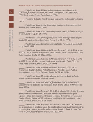 CADERNOSDE
ATENÇÃOBÁSICA72
MINISTÉRIO DA SAÚDE / Secretaria de Atenção à Saúde / Departamento de Atenção Básica
______. Ministério da Saúde. I Consenso latino-americano em obesidade. In:
CONVENÇÃO LATINO-AMERICANA PARA CONSENSO EM OBESIDADE, 1.
1998, Rio de Janeiro. Anais... Rio de Janeiro, 1998a.
______. Ministério da Saúde. Agita Brasil: guia para agentes multiplicadores. Brasília,
2001a.
______. Ministério da Saúde. Análise da estratégia global para alimentação saudável,
atividade física e saúde. Brasília, 2004a.
______. Ministério da Saúde. Carta de Ottawa para a Promoção da Saúde. Promoção
da Saúde, [S.l.], v. 1, p. 51-54, 1999a.
______. Ministério da Saúde. Declaração de Jacarta sobre Promoção da Saúde pelo
Século XXI adentro. Promoção da Saúde, [S.l.], v. 1, p. 40-42, 1999b.
______. Ministério da Saúde. Escola Promotora da Saúde. Promoção da Saúde, [S.l.],
v. 1, p. 26-27, 1999c.
______. Ministério da Saúde. Gabinete do Ministro. Portaria nº 154, de 24 de janeiro
de 2008. Cria os Núcleos de Apoio à Saúde da Família – NASF. Diário Oficial da União,
Poder Executivo, Brasília, DF, 24 jan. 2008a.
______. Ministério da Saúde. Gabinete do Ministro. Portaria nº 710, de 10 de junho
de 1999. Aprova a Política Nacional de Alimentação e Nutrição. Diário Oficial da
União, Poder Executivo, Brasília, DF, 10 jun. 1999d.
______. Ministério da Saúde. Gabinete do Ministro. Portaria nº 2.073, de 28
de setembro de 2004. Institui a Política Nacional de Atenção à Saúde Auditiva.
Diário Oficial da União, Poder Executivo, Brasília, DF, 28 set. 2004b.
______. Ministério da Saúde; Ministério da Educação. Programa Saúde na Escola.
Brasília: Editora do Ministério da Saúde, 2008b.
______. Ministério da Saúde; ORGANIZAÇÃO PAN-AMERICANA DA SAÚDE.
Escolas Promotoras de Saúde: experiências do Brasil. Brasília: Editora do Ministério da
Saúde, 2006a.
______. Ministério da Saúde. Portaria nº 48, de 28 de julho de 2004. Institui diretrizes
gerais para funcionamento dos Centros de Referência para Imunobiológicos
Especiais - CRIE, define as competências da Secretária de Vigilância em Saúde, dos
Estados, Distrito Federal e CRIE e dá outras providências. Diário Oficial da União,
Poder Executivo, Brasília, DF, 28 jul. 2004c.
______. Ministério da Saúde. Portaria nº 587, de 7 de outubro de 2004. Determina
que as Secretarias de Estado da Saúde dos estados adotem as providências necessárias
à organização e implantação das Redes Estaduais de Atenção à Saúde Auditiva. Diário
Oficial da União, Poder Executivo, Brasília, DF, 7 out. 2004d.
 