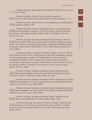 CADERNOSDE
ATENÇÃOBÁSICA
73
SAÚDE NA ESCOLA
______. Ministério da Saúde. Recomendações de Adelaide. Promoção da Saúde, [S.l.],
v. 1, p. 36-39, 1999e.
______. Ministério da Saúde. Saúde da Criança: acompanhamento do
desenvolvimento infantil. Brasília, 2002. (Série Cadernos de Atenção Básica; n. 11).
______. Ministério da Saúde. Saúde da Família: uma estratégia para a reorientação do
modelo assistencial. Brasília, 1997.
______. Ministério da Saúde. Secretaria de Atenção à Saúde. Coordenação-Geral
da Política de Alimentação e Nutrição. O Guia Alimentar para a População Brasileira:
Promovendo a Alimentação Saudável. Brasília, 2006b. 210 p.(Série A. Normas e
Manuais Técnicos).
______. Ministério da Saúde. Secretaria de Atenção à Saúde. Portaria nº 587, de 7
de setembro de 2004. Determina que as Secretarias de Estado da Saúde dos estados
adotem as providências necessárias à organização e implantação das Redes Estaduais
de Atenção à Saúde Auditiva. Diário Oficial da União, Poder Executivo, Brasília, DF, 7
de set. 2004e.
______. Ministério da Saúde. Secretaria de Atenção à Saúde. Portaria nº 589, de
8 de outubro de 2004. Exclui a classificação de código 083 (reabilitação auditiva),
do serviço/classificação de código 018 (reabilitação), da tabela de serviço/
classificação do SIA/SUS. Exclui, da tabela de procedimentos do SIA/SUS, os
procedimentos relacionados no Anexo I desta Portaria. Exclui da tabela de motivo
de cobrança da APAC do SIA/SUS. Diário Oficial da União, Poder Executivo,
Brasília, DF, 8 out. 2004f.
______. Ministério da Saúde. Secretaria de Atenção à Saúde. Departamento de
Ações Programáticas Estratégicas. Área Técnica de Saúde de Adolescente e Jovem.
Caderneta de Saúde do Adolescente. Brasília, 2009a. No prelo.
______. Ministério da Saúde. Secretaria de Atenção à Saúde. Departamento de Ações
Programáticas Estratégicas. Área Técnica de Saúde da Criança e Aleitamento Materno.
Caderneta de Saúde da Criança. Brasil, 2008c.
______. Ministério da Saúde. Secretaria de Atenção à Saúde. Departamento de Ações
Programáticas Estratégicas. Área Técnica de Saúde da Criança e Aleitamento Materno.
Caderneta de Saúde da Criança. Brasil, 2009b.
______. Ministério da Saúde. Secretaria de Atenção à Saúde. Departamento de
Atenção Básica. Obesidade/Ministério da Saúde. Brasília, 2006c. 108 p.
______. Ministério da Saúde. Secretaria de Políticas de Saúde. Departamento
de Atenção Básica. Área Técnica de Saúde Bucal. Projeto SB2000: condições
de saúde bucal da população brasileira no ano 2000: manual do examinador.
Brasília, 2001b.
 