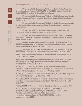 CADERNOSDE
ATENÇÃOBÁSICA74
MINISTÉRIO DA SAÚDE / Secretaria de Atenção à Saúde / Departamento de Atenção Básica
______. Ministério da Saúde. Secretaria de Vigilância em Saúde. Política Nacional de
Promoção da Saúde: Portaria nº 687 MS/GM, de 30/3/2006. Brasília: Ministério da
Saúde, 2006d. 60 p. (Série B. Textos Básicos em Saúde).
______. Ministério da Saúde. Secretaria de Vigilância em Saúde; Secretaria de Atenção
à Saúde. Diretrizes da Política Nacional de Saúde Bucal. Brasília: Ministério da Saúde,
2004g. 16 p.
______. Ministério da Saúde. Secretaria de Vigilância em Saúde; Secretaria de Atenção
à Saúde. Política Nacional de Promoção da Saúde. Brasília: Editora do Ministério da
Saúde, 2006e.
______. Ministério da Saúde. Secretaria-Executiva. Mais saúde: direito de todos:
2008-2011. Brasília: Editora do Ministério da Saúde, 2008d.
______. Ministério da Saúde. Vigilância alimentar e nutricional – SISVAN: orientações
básicas para a coleta, processamento, análise de dados e informação em serviços de
saúde. Brasília, 2004h.
______. Presidência da República. Decreto nº 6.286, de 5 de dezembro de 2007.
Institui o Programa Saúde na Escola - PSE, e dá outras providências. Diário Oficial da
União, Poder Executivo, Brasília, DF, 5 dez. 2007b.
______. Resolução CFM nº 1.246, de 8 de janeiro de 1988. Aprova o Código de
Ética Médica. Diário Oficial da União, Poder Executivo, Brasília, DF, 8 jan. 1998b.
BRESLOW, L. From disease prevention to health promotion. JAMA, [S.l.], v. 281, n.
11, p. 1.030-1.033, 1999.
BUSS, P. M. Uma introdução ao conceito de promoção da saúde. In: CZERESNIA,
D.; FREITAS, C. M. (Org.). Promoção da saúde: conceitos, reflexões, tendência.
Rio de Janeiro: Fiocruz, 2003. p. 15-38.
CAMPOS, L. A.; LEITE, A. J. M.; ALMEIDA, P. C. Prevalência de sobrepeso e
obesidade em adolescentes escolares do município de Fortaleza, Brasil. R. Bras. Saúde
Matern. Infant., Recife,[S.l.], v. 7, n. 2, p. 183-190, abr./jun. 2007.
CAMPOS-OUTCALT, D. The preteen visit: An opportunity for prevention. The Journal
of Family Practice, [S.l.], v. 55, p. 1054-1056, 2006.
CANDEIAS, N. M. F. Conceitos de educação e de promoção em saúde: mudanças
individuais e mudanças organizacionais. Rev. Saúde Publ., [S.l.], v. 31, n. 2, p. 209-
213, 1997.
CANGUILHEM, G. O normal e o patológico. Rio de Janeiro: Forense Universitária, 1995.
CARTA de Ottawa para a promoção da saúde. In: CONFERÊNCIA
INTERNACIONAL SOBRE PROMOÇÃO DA SAÚDE OTTAWA, 1., 1986,
Canadá. Anais eletrônicos... Canadá, 1986. Disponível em:
<http://www.ptacs.pt/Document/Carta%20de%20Otawa.pdf>.
Acesso em: 15 ago. 2008
 