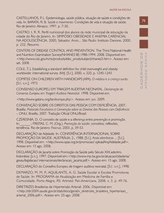 CADERNOSDE
ATENÇÃOBÁSICA
75
SAÚDE NA ESCOLA
CASTELLANOS, P. L. Epidemiologia, saúde pública, situação de saúde e condições de
vida. In: BARATA, R. B. Saúde e movimento: Condições de vida e situação de saúde.
Rio de Janeiro: Abrasco, 1997. p. 7-30.
CASTRO, I. R. R. Perfil nutricional dos alunos da rede municipal de educação da
cidade do Rio de Janeiro. In: SIMPÓSIO OBESIDADE E ANEMIA CARENCIAL
NA ADOLESCÊNCIA, 2000, Salvador. Anais... São Paulo: Instituto Danone, 2000.
p. 232. Resumo.
CENTERS OF DISEASE CONTROL AND PREVENTION. The Third National Health
and Nutrition Examination Survey(NHANES III) 1988-1994. 2008. Disponível em:
<http://www.cdc.gov/nchs/products/elec_prods/subject/nhanes3.htm>. Acesso em:
set. 2008.
COLE, T. J. Establishing a standard definition for child overweight and obesity
worldwide: international survey. BMJ, [S.l.], 2000, v. 320, p. 1240-1243.
COMITEE ON CHILDREN WITH HANDICAPS (APA). O médico e a criança surda.
[S.l.: s.n.], 1973.
CONSENSO EUROPEU EM TRIAGEM AUDITIVA NEONATAL. Declaração do
Consenso Europeu em Triagem Auditiva Neonatal. 1998. Disponível em:
<http://www.gatanu.org/tan/europa.php>. Acesso em: jun. 2009.
CONVENÇÃO SOBRE OS DIREITOS DAS PESSOA COM DEFICIÊNCIA, 2007,
Brasília. Protocolo Facultativo à Convenção sobre os Direitos das Pessoas com Deficiência
– ONU. Brasília, 2007. Tradução Oficial ONU/Brasil.
CZERESNIA, D. O conceito de saúde e a diferença entre prevenção e promoção.
In:______.; FREITAS, C. M. (Org.). Promoção da saúde: conceitos, reflexões,
tendência. Rio de Janeiro: Fiocruz, 2003. p. 39-53.
DECLARAÇÃO de Adelaide. In: CONFERÊNCIA INTERNACIONAL SOBRE
PROMOÇÃO DA SAÚDE. AUSTRÁLIA, 2., 1988, [S.l.]. Anais eletrônicos ... [S.l.],
1998. Disponível em: <http://www.opas.org.br/promocao/ uploadArq/Adelaide.pdf>.
Acesso em: 15 ago. 2008.
DECLARAÇÃO de Jacarta sobre Promoção da Saúde pelo Século XXI adentro.
Indonésia: [s.n.], 1997. Disponível em:<http://www.mp.ba.gov.br/atuacao/cidadania/
gesau/legislacao/ internacionais/declaracao_jacarta.pdf>. Acesso em: 15 ago. 2008.
DECLARAÇÃO do Conselho Europeu de triagem auditiva neonatal. [S.l.: s.n.], 1998.
DEMARZO, M. M. P.; AQUILANTE, A. G. Saúde Escolar e Escolas Promotoras
de Saúde. In: Programa de Atualização em Medicina de Família e
Comunidade. Porto Alegre, RS: Artmed: Pan-Americana, 2008. v. 3, p. 49-76.
DIRETRIZES Brasileiras de Hipertensão Arterial. 2006. Disponível em:
<http://dtr2004.saude.gov.br/dab/docs/geral/v_diretrizes_brasileira_hipertensao_
arterial_2006.pdf>. Acesso em: 25 ago. 2008.
 