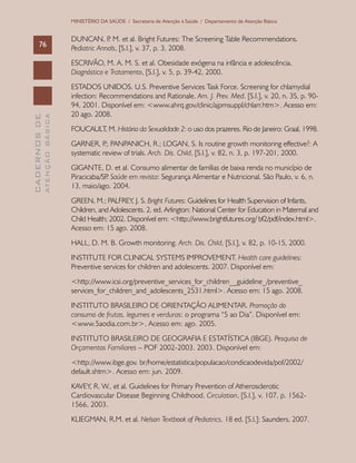 CADERNOSDE
ATENÇÃOBÁSICA76
MINISTÉRIO DA SAÚDE / Secretaria de Atenção à Saúde / Departamento de Atenção Básica
DUNCAN, P. M. et al. Bright Futures: The Screening Table Recommendations.
Pediatric Annals, [S.l.], v. 37, p. 3, 2008.
ESCRIVÃO, M. A. M. S. et al. Obesidade exógena na infância e adolescência.
Diagnóstico e Tratamento, [S.l.], v. 5, p. 39-42, 2000.
ESTADOS UNIDOS. U.S. Preventive Services Task Force. Screening for chlamydial
infection: Recommendations and Rationale. Am. J. Prev. Med. [S.l.], v. 20, n. 3S, p. 90-
94, 2001. Disponível em: <www.ahrq.gov/clinic/ajpmsuppl/chlarr.htm>. Acesso em:
20 ago. 2008.
FOUCAULT, M. História da Sexualidade 2: o uso dos prazeres. Rio de Janeiro: Graal, 1998.
GARNER, P.; PANPANICH, R.; LOGAN, S. Is routine growth monitoring effective?: A
systematic review of trials. Arch. Dis. Child, [S.l.], v. 82, n. 3, p. 197-201, 2000.
GIGANTE, D. et al. Consumo alimentar de famílias de baixa renda no município de
Piracicaba/SP. Saúde em revista: Segurança Alimentar e Nutricional, São Paulo, v. 6, n.
13, maio/ago. 2004.
GREEN, M.; PALFREY, J. S. Bright Futures: Guidelines for Health Supervision of Infants,
Children, and Adolescents. 2. ed. Arlington: National Center for Education in Maternal and
Child Health; 2002. Disponível em: <http://www.brightfutures.org/ bf2/pdf/index.html>.
Acesso em: 15 ago. 2008.
HALL, D. M. B. Growth monitoring. Arch. Dis. Child, [S.l.], v. 82, p. 10-15, 2000.
INSTITUTE FOR CLINICAL SYSTEMS IMPROVEMENT. Health care guidelines:
Preventive services for children and adolescents. 2007. Disponível em:
<http://www.icsi.org/preventive_services_for_children__guideline_/preventive_
services_for_children_and_adolescents_2531.html>. Acesso em: 15 ago. 2008.
INSTITUTO BRASILEIRO DE ORIENTAÇÃO ALIMENTAR. Promoção do
consumo de frutas, legumes e verduras: o programa “5 ao Dia”. Disponível em:
<www.5aodia.com.br>. Acesso em: ago. 2005.
INSTITUTO BRASILEIRO DE GEOGRAFIA E ESTATÍSTICA (IBGE). Pesquisa de
Orçamentos Familiares – POF 2002-2003. 2003. Disponível em:
<http://www.ibge.gov. br/home/estatistica/populacao/condicaodevida/pof/2002/
default.shtm>. Acesso em: jun. 2009.
KAVEY, R. W., et al. Guidelines for Primary Prevention of Atherosclerotic
Cardiovascular Disease Beginning Childhood. Circulation, [S.l.], v. 107, p. 1562-
1566, 2003.
KLIEGMAN, R.M. et al. Nelson Textbook of Pediatrics. 18 ed. [S.l.]: Saunders, 2007.
 