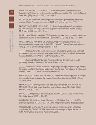 CADERNOSDE
ATENÇÃOBÁSICA78
MINISTÉRIO DA SAÚDE / Secretaria de Atenção à Saúde / Departamento de Atenção Básica
NATIONAL INSTITUTES OF HEALTH. Clinical Guidelines on the Identification,
Evaluation, and Treatment of Overweight and Obesity in Adults: The Evidence Report.
Obes. Res., [S.l.], v. 6, p. 51-209, 1998. Supl. 2.
NUTBEAM, D. The health promoting school: closing the gap between theory and
practice. Health Promotion International, [S.l.], v. 7, n. 3, p. 151-153, 1992.
NYQUIST, A. C.; LEVIN, M. J.; SIGEL, E. J. Infecções sexualmente transmissíveis.
In: HAY, Junior, W. W. (Org.). Pediatria: diagnóstico e tratamento. Rio de Janeiro:
McGraw-Hill, 2004. p. 1031-1046.
ONIS, M. et al. Development of a WHO growth reference for school-aged children and
adolescents. Bulletin of the World Health Organization, [S.l.], v. 85, p. 660-667, 2007.
ORGANIZAÇÃO MUNDIAL DE SAÚDE (OMS). Physical status: the use and
interpretation of antropometry. In: REPORT of a WHO Expert Committee. Geneva,
1995. p. 368-9. (Technical Report Series, n. 854).
______. Ottawa charter for health promotion: an International Conference on Health
Promotion, the move towards a new public health. Ontario, Ca.: Health and Welfare
Canada, 1986; Geneva: World Health Organization, 1986.
______. Regional Office for Europe. Regional guidelines: development of health-
promoting schools: a framework for action. Manila, 1996.
______. WHO Child Growth Standards: Length/height-for-age, weight-for-age, weight-
for-length, weight-for-height and body mass index-for-age: Methods and development.
Geneva, 2006. 332 p. WHO (nonserial publication).
PARSONS, C.; STEARNS, D.; THOMAS, C. The health promoting school in Europe:
conceptualizing and evaluating the change. Health Education Journal, [S.l.], v. 55, p.
311-321, 1996.
PEDROSA, J. I. S. Promoção da Saúde e Educação em Saúde. In: CASTRO, A.;
MALO, M. (Org.). SUS: ressignificando a promoção da saúde. São Paulo: OPAS:
Hucitec, 2006. p. 77-95.
PINTO, V. G. Programação em saúde bucal. In: PINTO, V. G. Saúde Bucal Coletiva.
São Paulo: Santos, 2000. p. 99-137.
PORTUGAL. Ministério da Saúde. Despacho nº 12.045 de 7 de junho de 2006.
Diário da República, [S.l.], n. 110, 7 jun. 2006. Programa Nacional de Saúde Escolar.
PROCEDURES for the growth screening program for Pennsylvania’s school-age
populationg. In: GUIDELINES for preventive activities in general practice. 6th. ed.
[S.l.]: Royal College of General Practitioners, 2005.
 