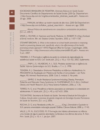 CADERNOSDE
ATENÇÃOBÁSICA80
MINISTÉRIO DA SAÚDE / Secretaria de Atenção à Saúde / Departamento de Atenção Básica
SOCIEDADE BRASILEIRA DE PEDIATRIA. Diretrizes Básicas em Saúde Escolar:
Documento Científico do Departamento de Saúde Escolar. [200-?]a. Disponível em:
<http://www.sbp.com.br/ img/documentos/doc_diretrizes_saude.pdf>. Acesso em:
20 ago. 2008.
______. MANUAL de follow up recém-nascido de alto risco. [200-?]b Disponível em:
<http://www.sbp.com.br/follow_up/aval_visao.html>. Acesso em: ago. 2008.
______. Manual Prático de atendimento em consultório e ambulatório de pediatria.
[S.l: s.n, 200-?].
SPEER, J.; FELMAR, A. Nutricion and Family Medicine. In: ROBERT, R. (Org.).Textbook
of family medicine. 8th. ed. Estados Unidos: Saunders, 2002. p. 1107-1158.
STEWART-BROWN, S. What is the evidence on school health promotion in improving
health or preventing disease and, specifically, what is the effectiveness of the health
promoting schools approach?: WHO Regional Office for Europe. Copenhagen, 2006.
Disponível em: <http://www.euro.who.int/document/e88185.pdf>. Acesso em:
5 jun. 2007.
TEIXEIRA, C. F. Promoção e vigilância da saúde no contexto da regionalização da
assistência à saúde no SUS. Cad. Saúde públ., [S.l.], v. 18, p. 153-162, 2002. Suplemento.
______.; PAIM, J. S.; VILASBOAS, A. L. SUS, Modelos assistenciais e vigilância da
Saúde. Informe Epidemiológico do SUS, Brasília, v. 7, n. 2, 1998.
TEIXEIRA, R. J. Obesidade e Síndrome Metabólica na Infância e Adolescência. In:
PROGRAMA de Atualização em Medicina de Família e Comunidade.1. ed. Porto
Alegre, RS: Artmed: Panamericana, 2008. Ciclo 3, módulo 3. No prelo.
______.; SIMÃO, S. Insulin Resistance Syndrome Including Obesity, Premature
Pubarche and Polycystic Ovary Syndrome. In: FLAMENBAUM, R. K. (Ed.). Childhood
Obesity and Health Research. [S.l.]: Nova Science Publishers, 2006. p. 1-36.
TERRES, N. G. et al. Prevalência e fatores associados ao sobrepeso e à obesidade em
adolescentes. R. Saúde públ., [S.l.], v. 40, p. 627-633, 2006.
TOCANTINS. Secretaria de Estado da Saúde. Secretaria Estadual de Educação e
Cultura. Estudo sobre o processo de gestão integrada da Estratégia Escolas Promotoras
de Saúde do Tocantins. [S.l.: s.n.], 2006.
ROCHA, D. G. et al. Revelando a trilha. In: ______. (Org.). Diversidade e Equidade no
SUS: parceria universidade e educação popular. Goiânia: Cânone Editorial, 2008. p. 17-43.
VALLE, J. M. N.; EUCLYDES, M. P. Formação dos hábitos alimentares na infância:
uma revisão de alguns aspectos abordados na literatura nos últimos dez anos. R. Aten.
Prim. Saúde, [S.l.], v. 10, n. 1, jan./jun. 2007.
 
