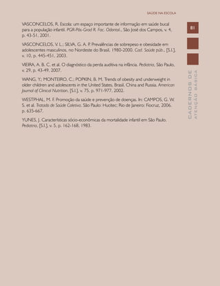 CADERNOSDE
ATENÇÃOBÁSICA
81
SAÚDE NA ESCOLA
VASCONCELOS, R. Escola: um espaço importante de informação em saúde bucal
para a população infantil. PGR-Pós-Grad R. Fac. Odontol., São José dos Campos, v. 4,
p. 43-51, 2001.
VASCONCELOS, V. L.; SILVA, G. A. P. Prevalências de sobrepeso e obesidade em
adolescentes masculinos, no Nordeste do Brasil, 1980-2000. Cad. Saúde púb., [S.l.],
v. 10, p. 445-451, 2003.
VIEIRA, A. B. C. et al. O diagnóstico da perda auditiva na infância. Pediatria, São Paulo,
v. 29, p. 43-49, 2007.
WANG, Y.; MONTEIRO, C.; POPKIN, B. M. Trends of obesity and underweight in
older children and adolescents in the United States, Brasil, China and Russia. American
Journal of Clinical Nutrition, [S.l.], v. 75, p. 971-977, 2002.
WESTPHAL, M. F. Promoção da saúde e prevenção de doenças. In: CAMPOS, G. W.
S. et al. Tratado de Saúde Coletiva. São Paulo: Hucitec; Rio de Janeiro: Fiocruz, 2006.
p. 635-667.
YUNES, J. Características sócio-econômicas da mortalidade infantil em São Paulo.
Pediatria, [S.l.], v. 5, p. 162-168, 1983.
 